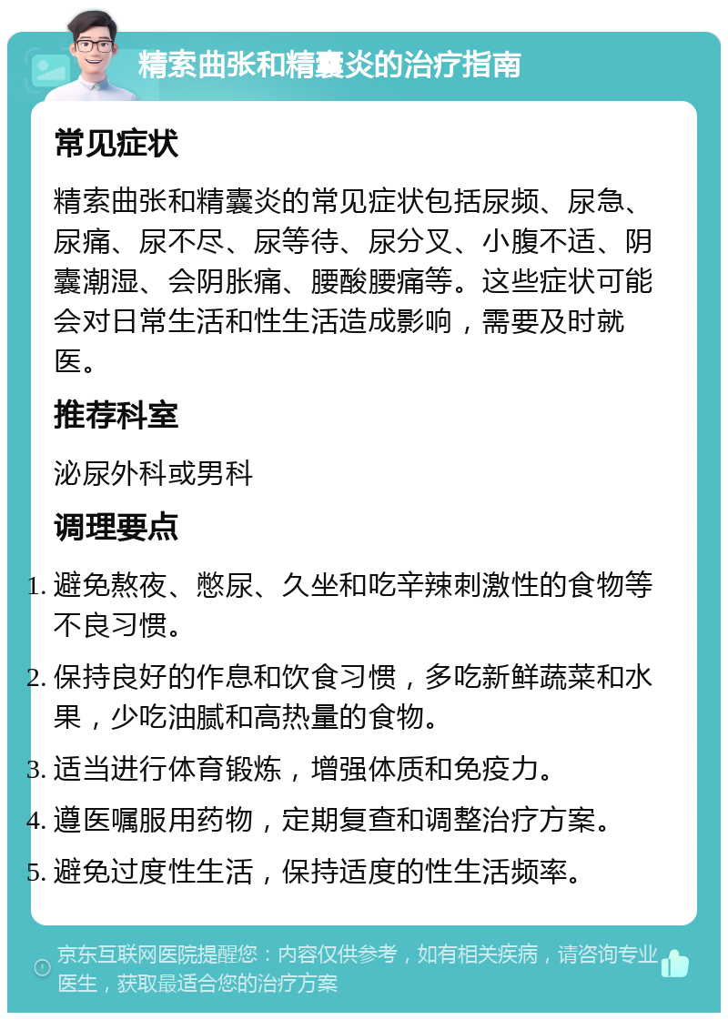 精索曲张和精囊炎的治疗指南 常见症状 精索曲张和精囊炎的常见症状包括尿频、尿急、尿痛、尿不尽、尿等待、尿分叉、小腹不适、阴囊潮湿、会阴胀痛、腰酸腰痛等。这些症状可能会对日常生活和性生活造成影响，需要及时就医。 推荐科室 泌尿外科或男科 调理要点 避免熬夜、憋尿、久坐和吃辛辣刺激性的食物等不良习惯。 保持良好的作息和饮食习惯，多吃新鲜蔬菜和水果，少吃油腻和高热量的食物。 适当进行体育锻炼，增强体质和免疫力。 遵医嘱服用药物，定期复查和调整治疗方案。 避免过度性生活，保持适度的性生活频率。