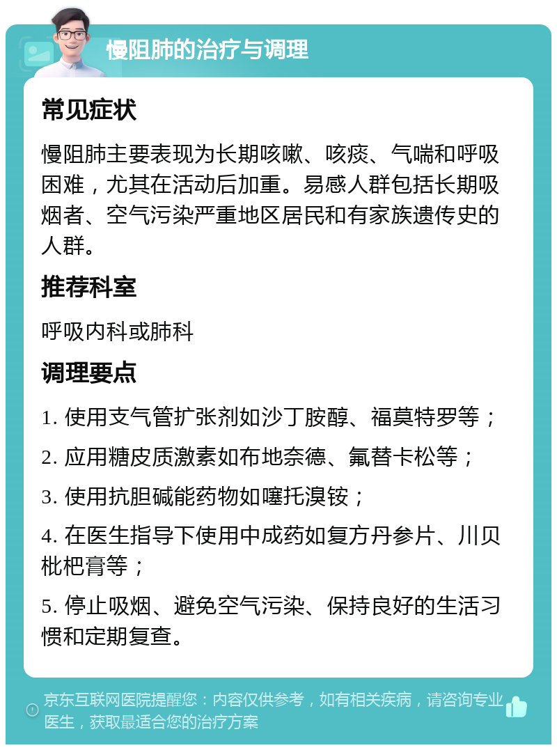 慢阻肺的治疗与调理 常见症状 慢阻肺主要表现为长期咳嗽、咳痰、气喘和呼吸困难，尤其在活动后加重。易感人群包括长期吸烟者、空气污染严重地区居民和有家族遗传史的人群。 推荐科室 呼吸内科或肺科 调理要点 1. 使用支气管扩张剂如沙丁胺醇、福莫特罗等； 2. 应用糖皮质激素如布地奈德、氟替卡松等； 3. 使用抗胆碱能药物如噻托溴铵； 4. 在医生指导下使用中成药如复方丹参片、川贝枇杷膏等； 5. 停止吸烟、避免空气污染、保持良好的生活习惯和定期复查。