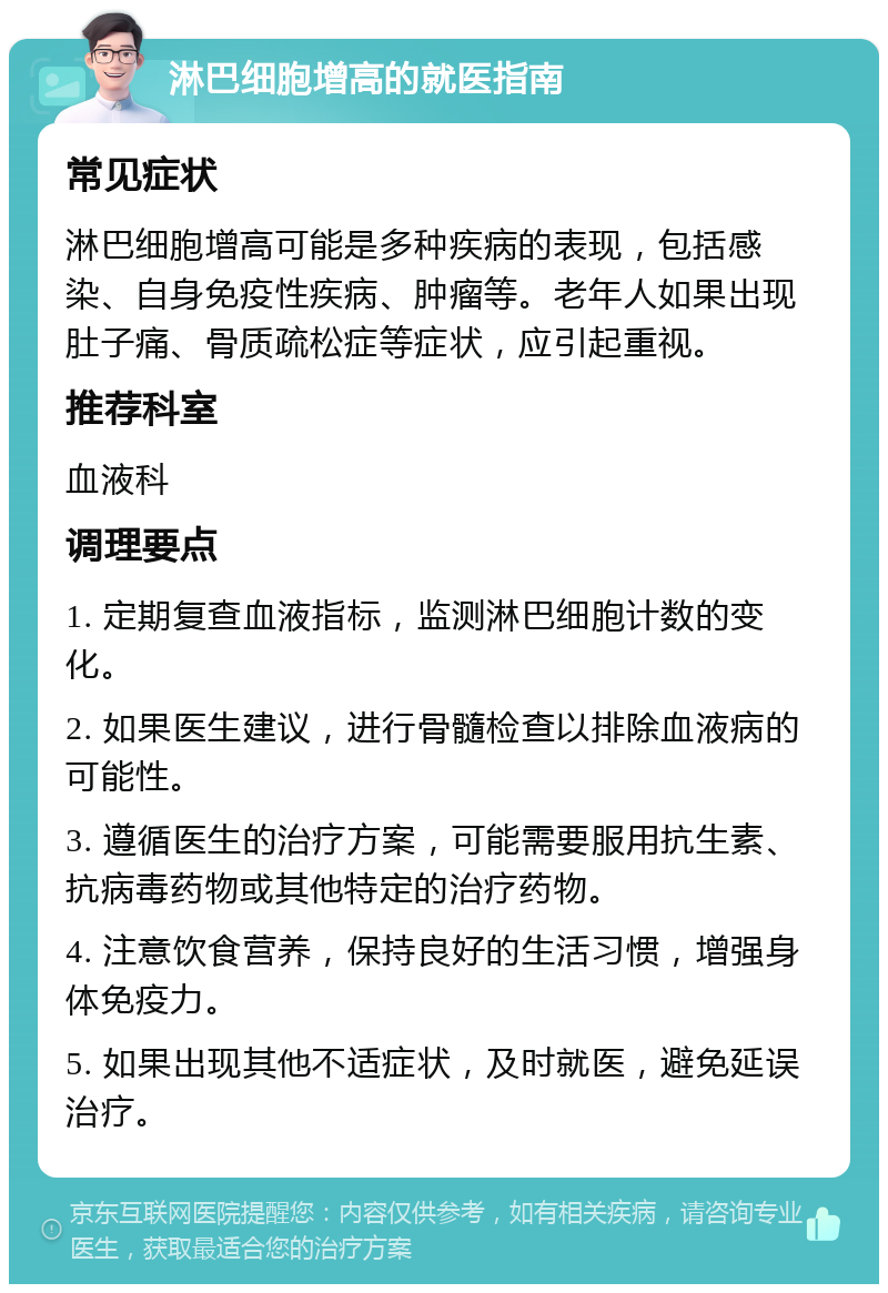 淋巴细胞增高的就医指南 常见症状 淋巴细胞增高可能是多种疾病的表现，包括感染、自身免疫性疾病、肿瘤等。老年人如果出现肚子痛、骨质疏松症等症状，应引起重视。 推荐科室 血液科 调理要点 1. 定期复查血液指标，监测淋巴细胞计数的变化。 2. 如果医生建议，进行骨髓检查以排除血液病的可能性。 3. 遵循医生的治疗方案，可能需要服用抗生素、抗病毒药物或其他特定的治疗药物。 4. 注意饮食营养，保持良好的生活习惯，增强身体免疫力。 5. 如果出现其他不适症状，及时就医，避免延误治疗。