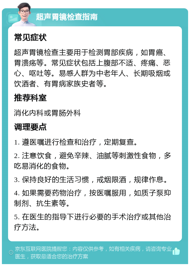 超声胃镜检查指南 常见症状 超声胃镜检查主要用于检测胃部疾病，如胃癌、胃溃疡等。常见症状包括上腹部不适、疼痛、恶心、呕吐等。易感人群为中老年人、长期吸烟或饮酒者、有胃病家族史者等。 推荐科室 消化内科或胃肠外科 调理要点 1. 遵医嘱进行检查和治疗，定期复查。 2. 注意饮食，避免辛辣、油腻等刺激性食物，多吃易消化的食物。 3. 保持良好的生活习惯，戒烟限酒，规律作息。 4. 如果需要药物治疗，按医嘱服用，如质子泵抑制剂、抗生素等。 5. 在医生的指导下进行必要的手术治疗或其他治疗方法。