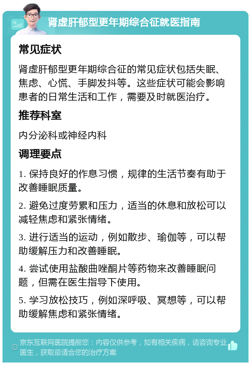 肾虚肝郁型更年期综合征就医指南 常见症状 肾虚肝郁型更年期综合征的常见症状包括失眠、焦虑、心慌、手脚发抖等。这些症状可能会影响患者的日常生活和工作，需要及时就医治疗。 推荐科室 内分泌科或神经内科 调理要点 1. 保持良好的作息习惯，规律的生活节奏有助于改善睡眠质量。 2. 避免过度劳累和压力，适当的休息和放松可以减轻焦虑和紧张情绪。 3. 进行适当的运动，例如散步、瑜伽等，可以帮助缓解压力和改善睡眠。 4. 尝试使用盐酸曲唑酮片等药物来改善睡眠问题，但需在医生指导下使用。 5. 学习放松技巧，例如深呼吸、冥想等，可以帮助缓解焦虑和紧张情绪。