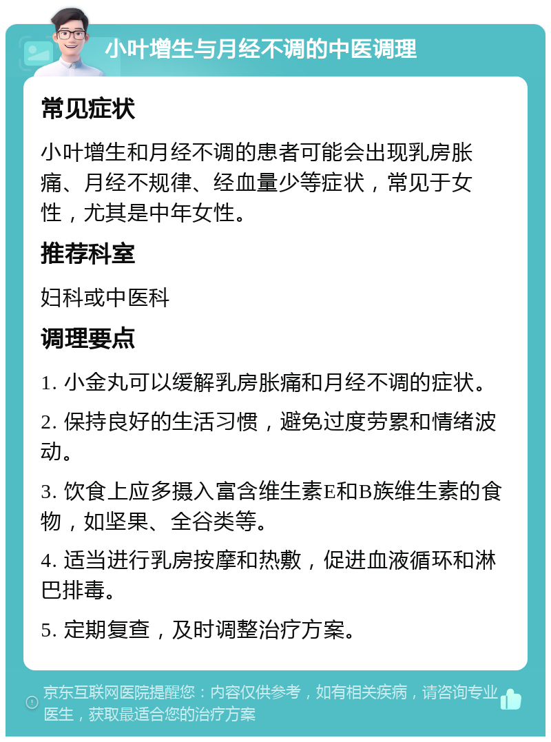 小叶增生与月经不调的中医调理 常见症状 小叶增生和月经不调的患者可能会出现乳房胀痛、月经不规律、经血量少等症状，常见于女性，尤其是中年女性。 推荐科室 妇科或中医科 调理要点 1. 小金丸可以缓解乳房胀痛和月经不调的症状。 2. 保持良好的生活习惯，避免过度劳累和情绪波动。 3. 饮食上应多摄入富含维生素E和B族维生素的食物，如坚果、全谷类等。 4. 适当进行乳房按摩和热敷，促进血液循环和淋巴排毒。 5. 定期复查，及时调整治疗方案。