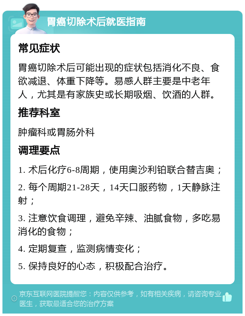 胃癌切除术后就医指南 常见症状 胃癌切除术后可能出现的症状包括消化不良、食欲减退、体重下降等。易感人群主要是中老年人，尤其是有家族史或长期吸烟、饮酒的人群。 推荐科室 肿瘤科或胃肠外科 调理要点 1. 术后化疗6-8周期，使用奥沙利铂联合替吉奥； 2. 每个周期21-28天，14天口服药物，1天静脉注射； 3. 注意饮食调理，避免辛辣、油腻食物，多吃易消化的食物； 4. 定期复查，监测病情变化； 5. 保持良好的心态，积极配合治疗。