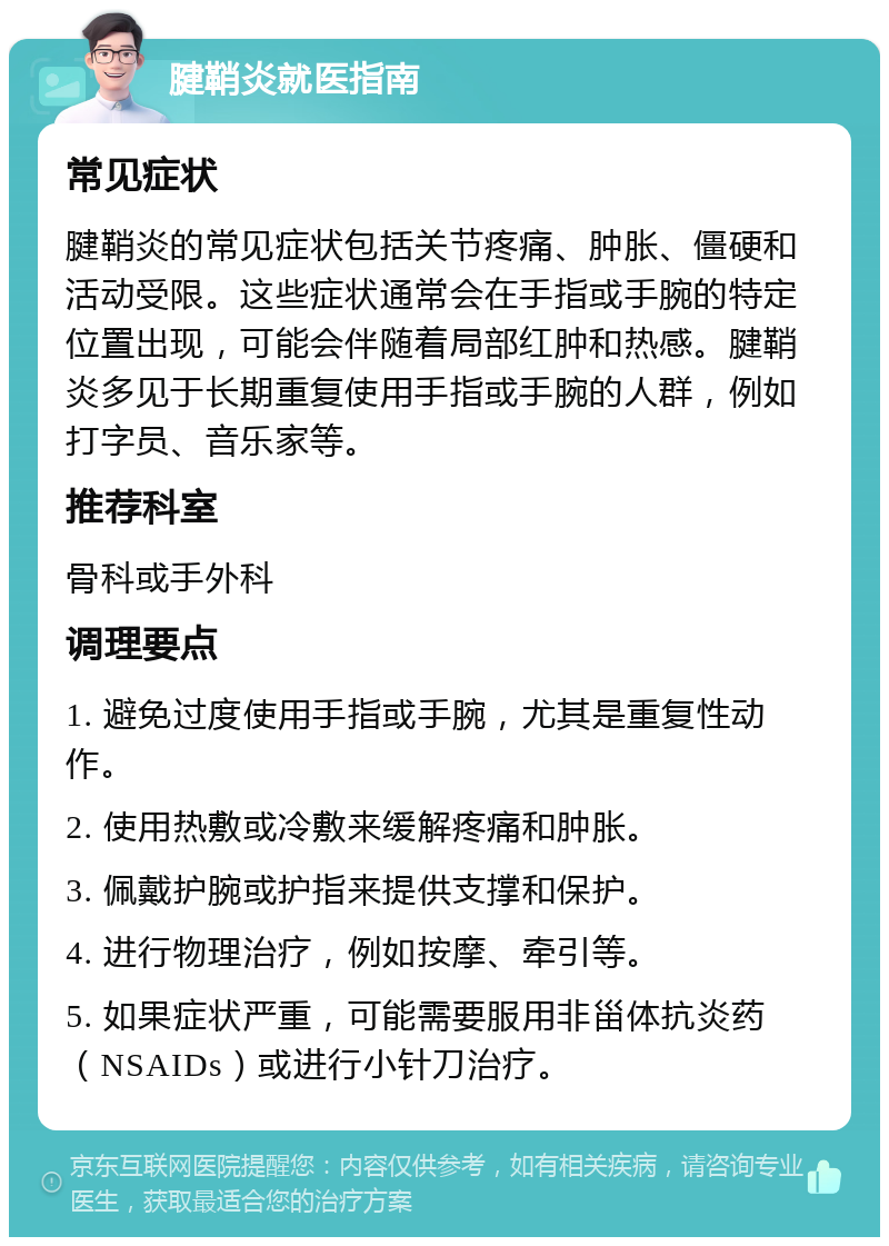 腱鞘炎就医指南 常见症状 腱鞘炎的常见症状包括关节疼痛、肿胀、僵硬和活动受限。这些症状通常会在手指或手腕的特定位置出现，可能会伴随着局部红肿和热感。腱鞘炎多见于长期重复使用手指或手腕的人群，例如打字员、音乐家等。 推荐科室 骨科或手外科 调理要点 1. 避免过度使用手指或手腕，尤其是重复性动作。 2. 使用热敷或冷敷来缓解疼痛和肿胀。 3. 佩戴护腕或护指来提供支撑和保护。 4. 进行物理治疗，例如按摩、牵引等。 5. 如果症状严重，可能需要服用非甾体抗炎药（NSAIDs）或进行小针刀治疗。