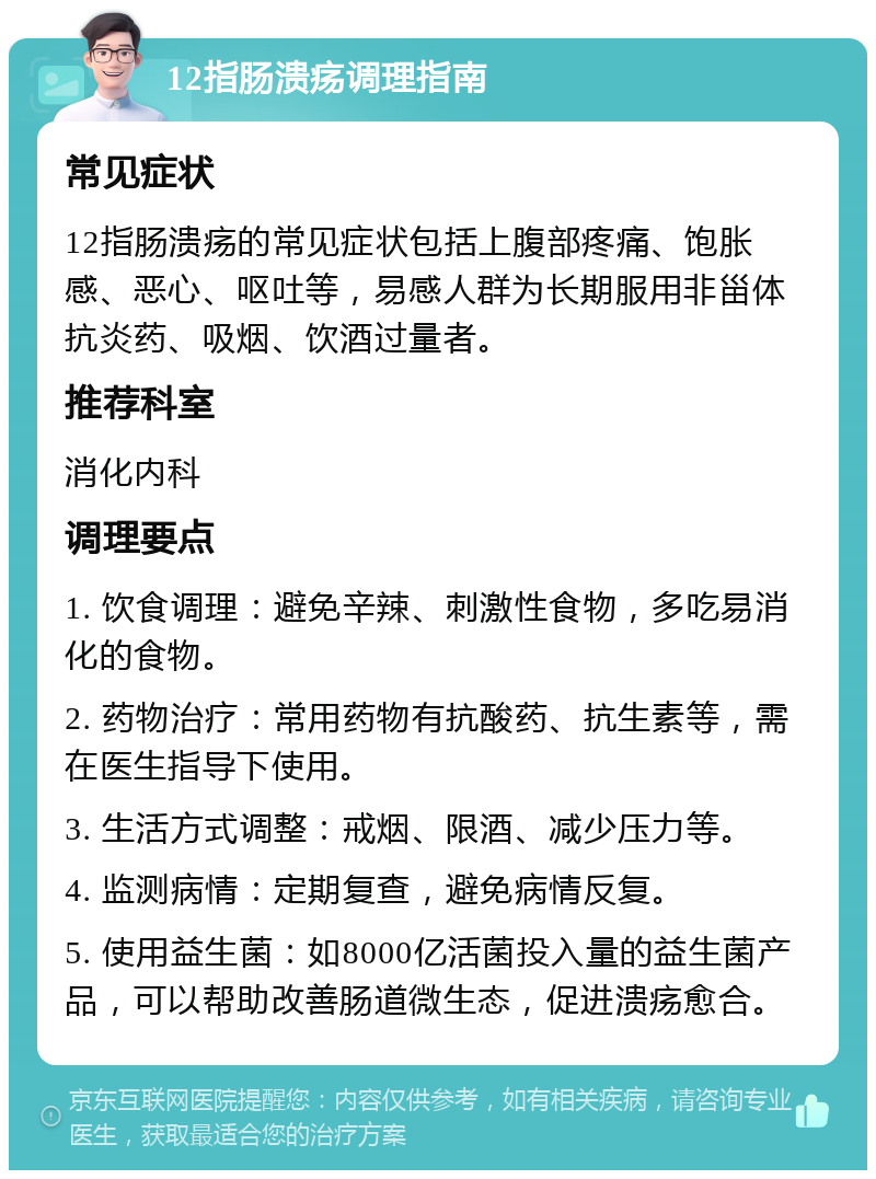 12指肠溃疡调理指南 常见症状 12指肠溃疡的常见症状包括上腹部疼痛、饱胀感、恶心、呕吐等，易感人群为长期服用非甾体抗炎药、吸烟、饮酒过量者。 推荐科室 消化内科 调理要点 1. 饮食调理：避免辛辣、刺激性食物，多吃易消化的食物。 2. 药物治疗：常用药物有抗酸药、抗生素等，需在医生指导下使用。 3. 生活方式调整：戒烟、限酒、减少压力等。 4. 监测病情：定期复查，避免病情反复。 5. 使用益生菌：如8000亿活菌投入量的益生菌产品，可以帮助改善肠道微生态，促进溃疡愈合。