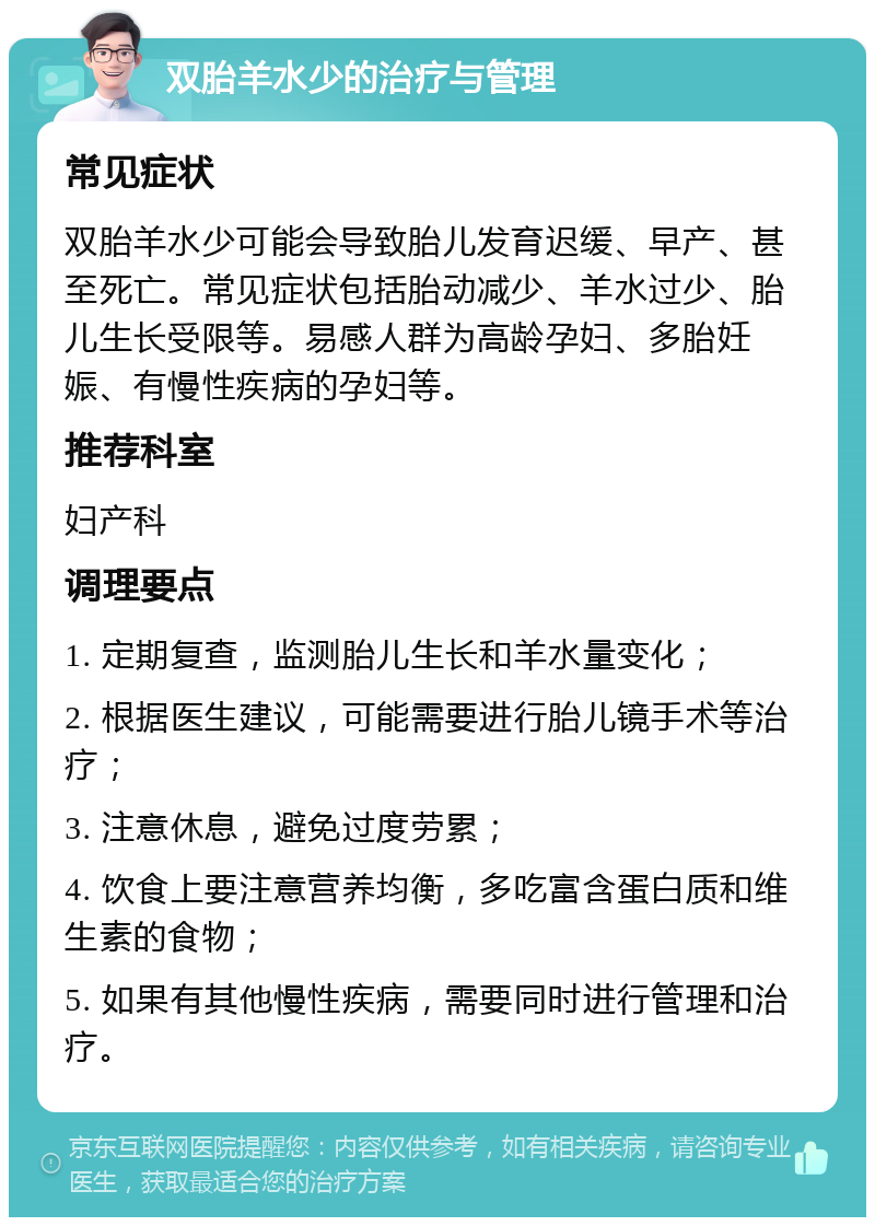 双胎羊水少的治疗与管理 常见症状 双胎羊水少可能会导致胎儿发育迟缓、早产、甚至死亡。常见症状包括胎动减少、羊水过少、胎儿生长受限等。易感人群为高龄孕妇、多胎妊娠、有慢性疾病的孕妇等。 推荐科室 妇产科 调理要点 1. 定期复查，监测胎儿生长和羊水量变化； 2. 根据医生建议，可能需要进行胎儿镜手术等治疗； 3. 注意休息，避免过度劳累； 4. 饮食上要注意营养均衡，多吃富含蛋白质和维生素的食物； 5. 如果有其他慢性疾病，需要同时进行管理和治疗。