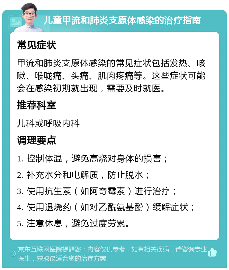 儿童甲流和肺炎支原体感染的治疗指南 常见症状 甲流和肺炎支原体感染的常见症状包括发热、咳嗽、喉咙痛、头痛、肌肉疼痛等。这些症状可能会在感染初期就出现，需要及时就医。 推荐科室 儿科或呼吸内科 调理要点 1. 控制体温，避免高烧对身体的损害； 2. 补充水分和电解质，防止脱水； 3. 使用抗生素（如阿奇霉素）进行治疗； 4. 使用退烧药（如对乙酰氨基酚）缓解症状； 5. 注意休息，避免过度劳累。