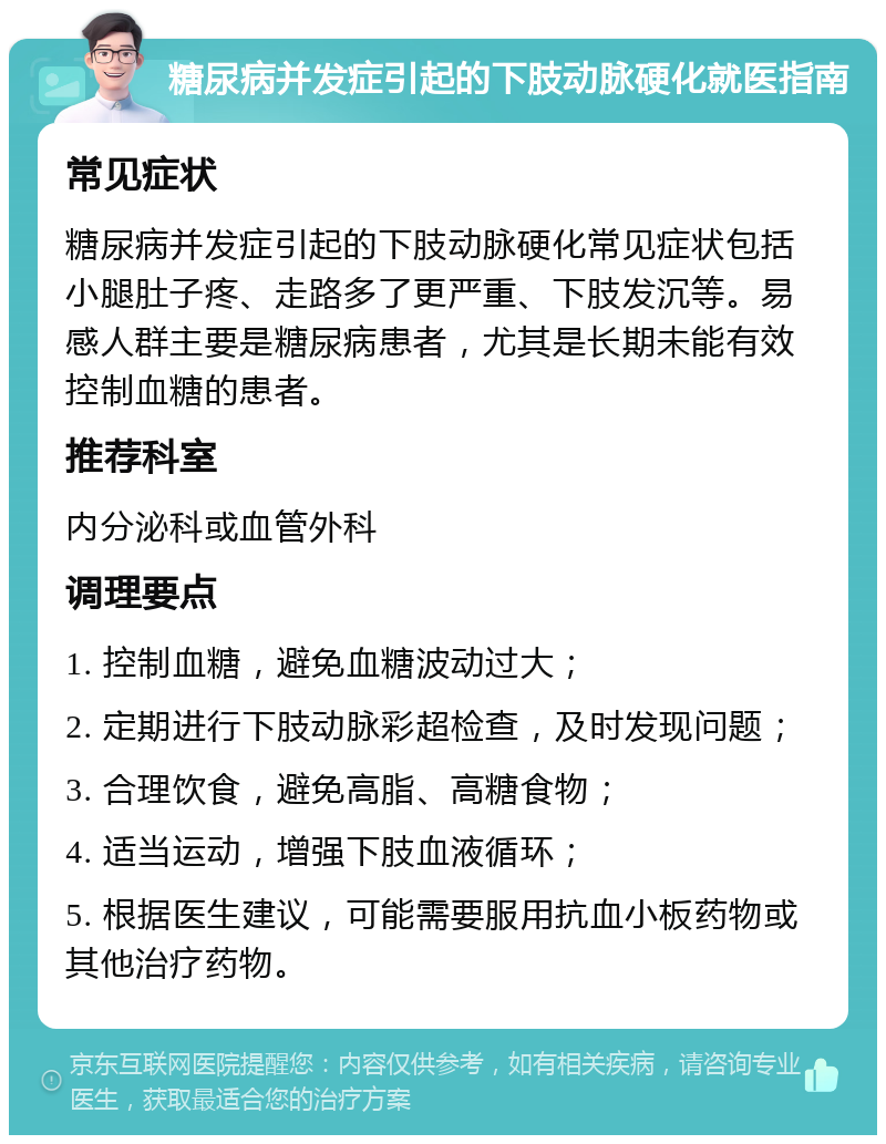 糖尿病并发症引起的下肢动脉硬化就医指南 常见症状 糖尿病并发症引起的下肢动脉硬化常见症状包括小腿肚子疼、走路多了更严重、下肢发沉等。易感人群主要是糖尿病患者，尤其是长期未能有效控制血糖的患者。 推荐科室 内分泌科或血管外科 调理要点 1. 控制血糖，避免血糖波动过大； 2. 定期进行下肢动脉彩超检查，及时发现问题； 3. 合理饮食，避免高脂、高糖食物； 4. 适当运动，增强下肢血液循环； 5. 根据医生建议，可能需要服用抗血小板药物或其他治疗药物。