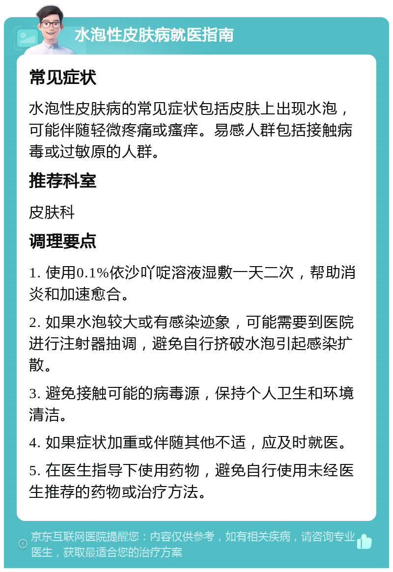 水泡性皮肤病就医指南 常见症状 水泡性皮肤病的常见症状包括皮肤上出现水泡，可能伴随轻微疼痛或瘙痒。易感人群包括接触病毒或过敏原的人群。 推荐科室 皮肤科 调理要点 1. 使用0.1%依沙吖啶溶液湿敷一天二次，帮助消炎和加速愈合。 2. 如果水泡较大或有感染迹象，可能需要到医院进行注射器抽调，避免自行挤破水泡引起感染扩散。 3. 避免接触可能的病毒源，保持个人卫生和环境清洁。 4. 如果症状加重或伴随其他不适，应及时就医。 5. 在医生指导下使用药物，避免自行使用未经医生推荐的药物或治疗方法。