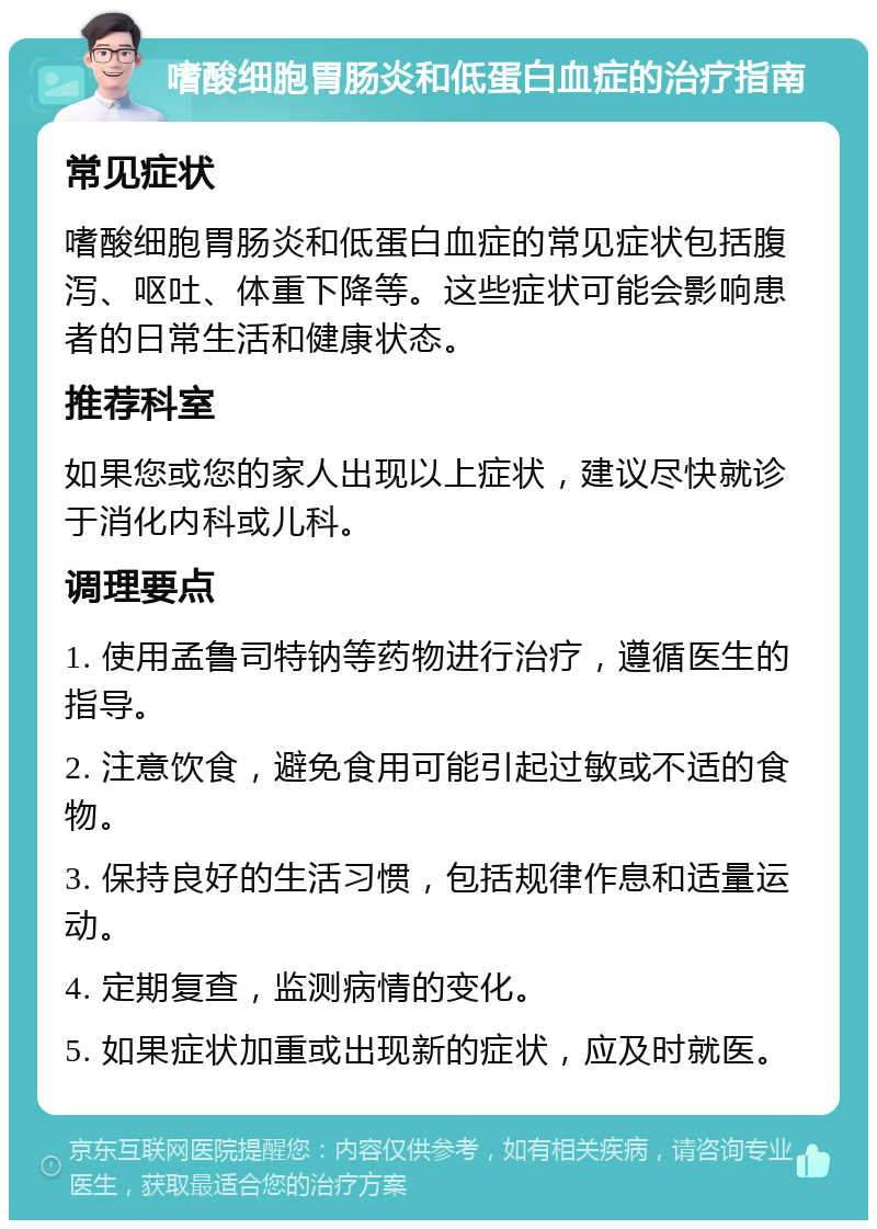 嗜酸细胞胃肠炎和低蛋白血症的治疗指南 常见症状 嗜酸细胞胃肠炎和低蛋白血症的常见症状包括腹泻、呕吐、体重下降等。这些症状可能会影响患者的日常生活和健康状态。 推荐科室 如果您或您的家人出现以上症状，建议尽快就诊于消化内科或儿科。 调理要点 1. 使用孟鲁司特钠等药物进行治疗，遵循医生的指导。 2. 注意饮食，避免食用可能引起过敏或不适的食物。 3. 保持良好的生活习惯，包括规律作息和适量运动。 4. 定期复查，监测病情的变化。 5. 如果症状加重或出现新的症状，应及时就医。