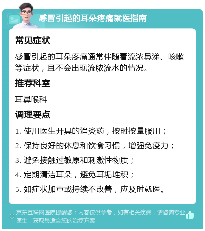 感冒引起的耳朵疼痛就医指南 常见症状 感冒引起的耳朵疼痛通常伴随着流浓鼻涕、咳嗽等症状，且不会出现流脓流水的情况。 推荐科室 耳鼻喉科 调理要点 1. 使用医生开具的消炎药，按时按量服用； 2. 保持良好的休息和饮食习惯，增强免疫力； 3. 避免接触过敏原和刺激性物质； 4. 定期清洁耳朵，避免耳垢堆积； 5. 如症状加重或持续不改善，应及时就医。