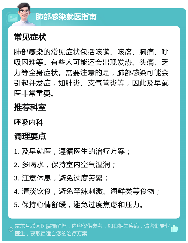 肺部感染就医指南 常见症状 肺部感染的常见症状包括咳嗽、咳痰、胸痛、呼吸困难等。有些人可能还会出现发热、头痛、乏力等全身症状。需要注意的是，肺部感染可能会引起并发症，如肺炎、支气管炎等，因此及早就医非常重要。 推荐科室 呼吸内科 调理要点 1. 及早就医，遵循医生的治疗方案； 2. 多喝水，保持室内空气湿润； 3. 注意休息，避免过度劳累； 4. 清淡饮食，避免辛辣刺激、海鲜类等食物； 5. 保持心情舒缓，避免过度焦虑和压力。