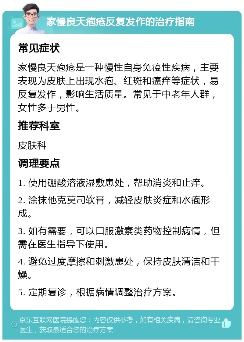 家慢良天疱疮反复发作的治疗指南 常见症状 家慢良天疱疮是一种慢性自身免疫性疾病，主要表现为皮肤上出现水疱、红斑和瘙痒等症状，易反复发作，影响生活质量。常见于中老年人群，女性多于男性。 推荐科室 皮肤科 调理要点 1. 使用硼酸溶液湿敷患处，帮助消炎和止痒。 2. 涂抹他克莫司软膏，减轻皮肤炎症和水疱形成。 3. 如有需要，可以口服激素类药物控制病情，但需在医生指导下使用。 4. 避免过度摩擦和刺激患处，保持皮肤清洁和干燥。 5. 定期复诊，根据病情调整治疗方案。