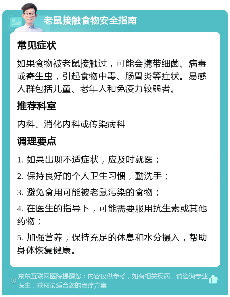 老鼠接触食物安全指南 常见症状 如果食物被老鼠接触过，可能会携带细菌、病毒或寄生虫，引起食物中毒、肠胃炎等症状。易感人群包括儿童、老年人和免疫力较弱者。 推荐科室 内科、消化内科或传染病科 调理要点 1. 如果出现不适症状，应及时就医； 2. 保持良好的个人卫生习惯，勤洗手； 3. 避免食用可能被老鼠污染的食物； 4. 在医生的指导下，可能需要服用抗生素或其他药物； 5. 加强营养，保持充足的休息和水分摄入，帮助身体恢复健康。