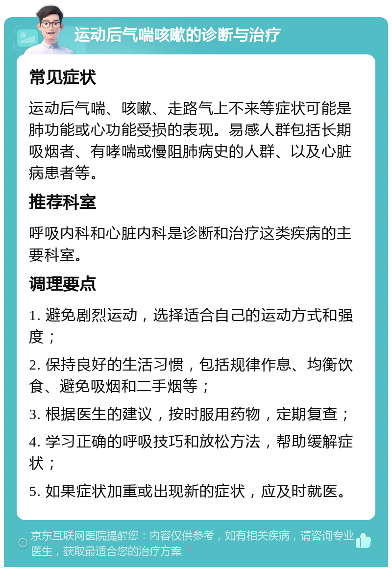 运动后气喘咳嗽的诊断与治疗 常见症状 运动后气喘、咳嗽、走路气上不来等症状可能是肺功能或心功能受损的表现。易感人群包括长期吸烟者、有哮喘或慢阻肺病史的人群、以及心脏病患者等。 推荐科室 呼吸内科和心脏内科是诊断和治疗这类疾病的主要科室。 调理要点 1. 避免剧烈运动，选择适合自己的运动方式和强度； 2. 保持良好的生活习惯，包括规律作息、均衡饮食、避免吸烟和二手烟等； 3. 根据医生的建议，按时服用药物，定期复查； 4. 学习正确的呼吸技巧和放松方法，帮助缓解症状； 5. 如果症状加重或出现新的症状，应及时就医。