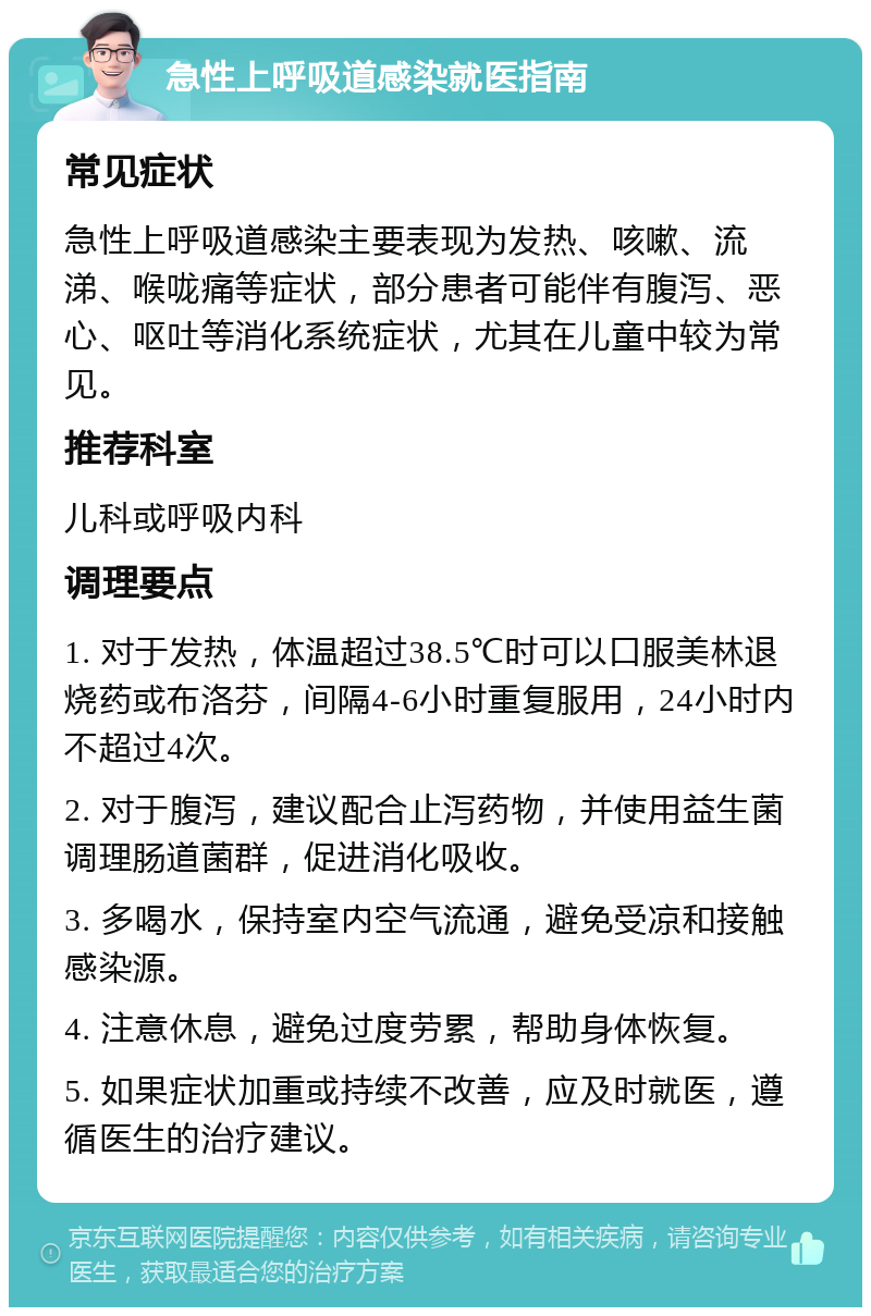 急性上呼吸道感染就医指南 常见症状 急性上呼吸道感染主要表现为发热、咳嗽、流涕、喉咙痛等症状，部分患者可能伴有腹泻、恶心、呕吐等消化系统症状，尤其在儿童中较为常见。 推荐科室 儿科或呼吸内科 调理要点 1. 对于发热，体温超过38.5℃时可以口服美林退烧药或布洛芬，间隔4-6小时重复服用，24小时内不超过4次。 2. 对于腹泻，建议配合止泻药物，并使用益生菌调理肠道菌群，促进消化吸收。 3. 多喝水，保持室内空气流通，避免受凉和接触感染源。 4. 注意休息，避免过度劳累，帮助身体恢复。 5. 如果症状加重或持续不改善，应及时就医，遵循医生的治疗建议。