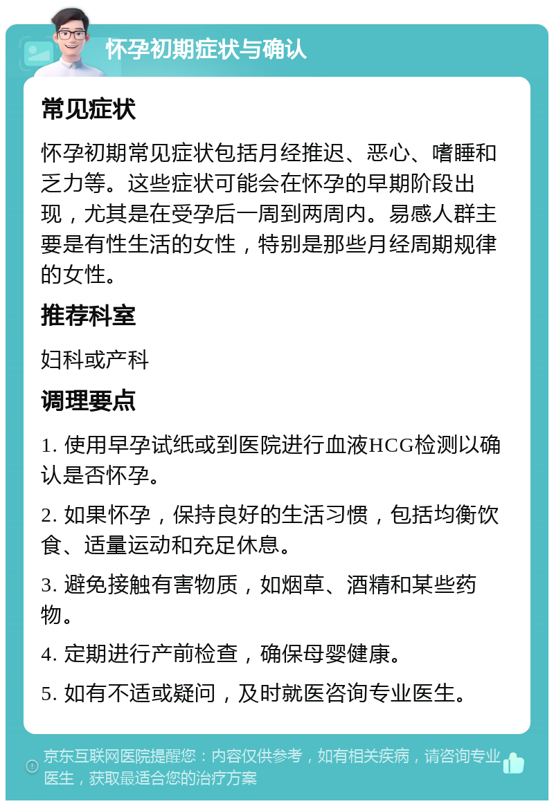 怀孕初期症状与确认 常见症状 怀孕初期常见症状包括月经推迟、恶心、嗜睡和乏力等。这些症状可能会在怀孕的早期阶段出现，尤其是在受孕后一周到两周内。易感人群主要是有性生活的女性，特别是那些月经周期规律的女性。 推荐科室 妇科或产科 调理要点 1. 使用早孕试纸或到医院进行血液HCG检测以确认是否怀孕。 2. 如果怀孕，保持良好的生活习惯，包括均衡饮食、适量运动和充足休息。 3. 避免接触有害物质，如烟草、酒精和某些药物。 4. 定期进行产前检查，确保母婴健康。 5. 如有不适或疑问，及时就医咨询专业医生。