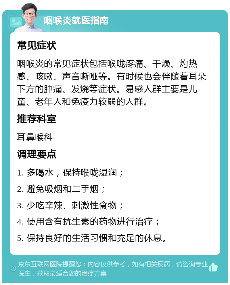 咽喉炎就医指南 常见症状 咽喉炎的常见症状包括喉咙疼痛、干燥、灼热感、咳嗽、声音嘶哑等。有时候也会伴随着耳朵下方的肿痛、发烧等症状。易感人群主要是儿童、老年人和免疫力较弱的人群。 推荐科室 耳鼻喉科 调理要点 1. 多喝水，保持喉咙湿润； 2. 避免吸烟和二手烟； 3. 少吃辛辣、刺激性食物； 4. 使用含有抗生素的药物进行治疗； 5. 保持良好的生活习惯和充足的休息。