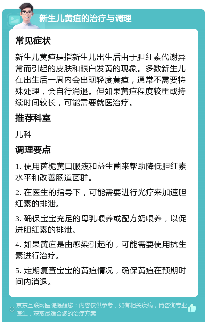 新生儿黄疸的治疗与调理 常见症状 新生儿黄疸是指新生儿出生后由于胆红素代谢异常而引起的皮肤和眼白发黄的现象。多数新生儿在出生后一周内会出现轻度黄疸，通常不需要特殊处理，会自行消退。但如果黄疸程度较重或持续时间较长，可能需要就医治疗。 推荐科室 儿科 调理要点 1. 使用茵栀黄口服液和益生菌来帮助降低胆红素水平和改善肠道菌群。 2. 在医生的指导下，可能需要进行光疗来加速胆红素的排泄。 3. 确保宝宝充足的母乳喂养或配方奶喂养，以促进胆红素的排泄。 4. 如果黄疸是由感染引起的，可能需要使用抗生素进行治疗。 5. 定期复查宝宝的黄疸情况，确保黄疸在预期时间内消退。