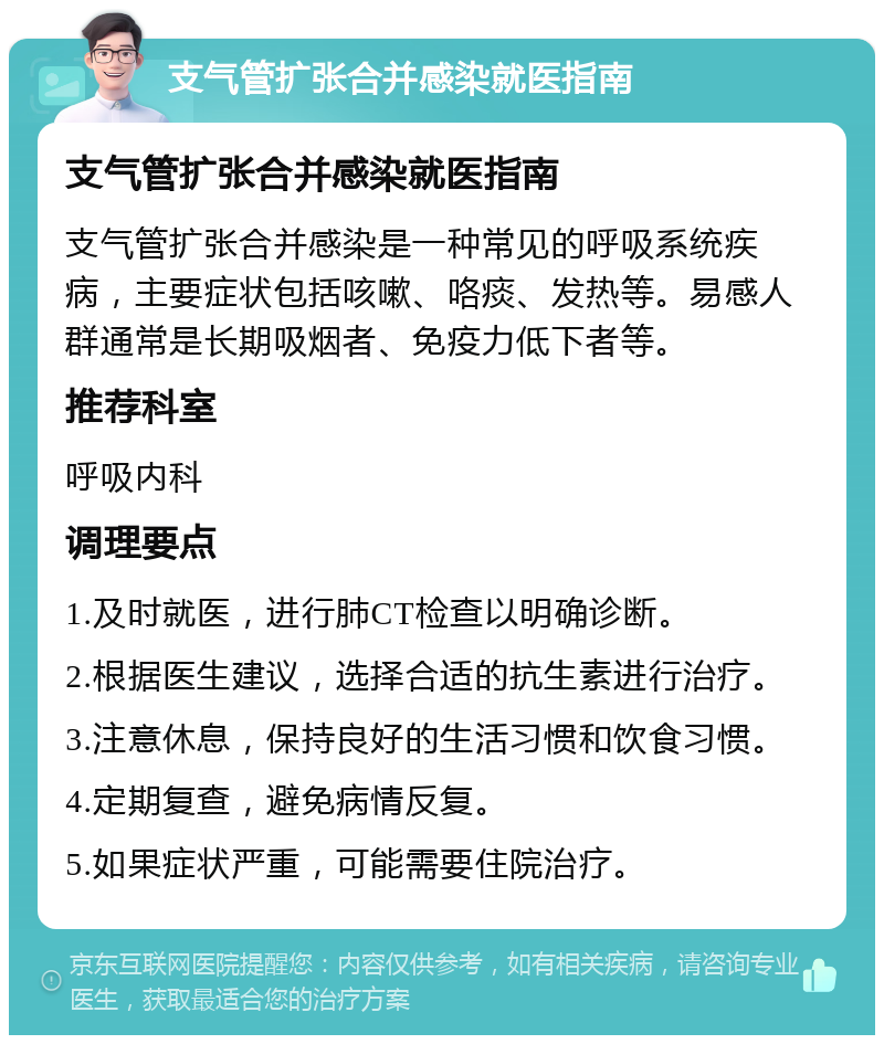 支气管扩张合并感染就医指南 支气管扩张合并感染就医指南 支气管扩张合并感染是一种常见的呼吸系统疾病，主要症状包括咳嗽、咯痰、发热等。易感人群通常是长期吸烟者、免疫力低下者等。 推荐科室 呼吸内科 调理要点 1.及时就医，进行肺CT检查以明确诊断。 2.根据医生建议，选择合适的抗生素进行治疗。 3.注意休息，保持良好的生活习惯和饮食习惯。 4.定期复查，避免病情反复。 5.如果症状严重，可能需要住院治疗。