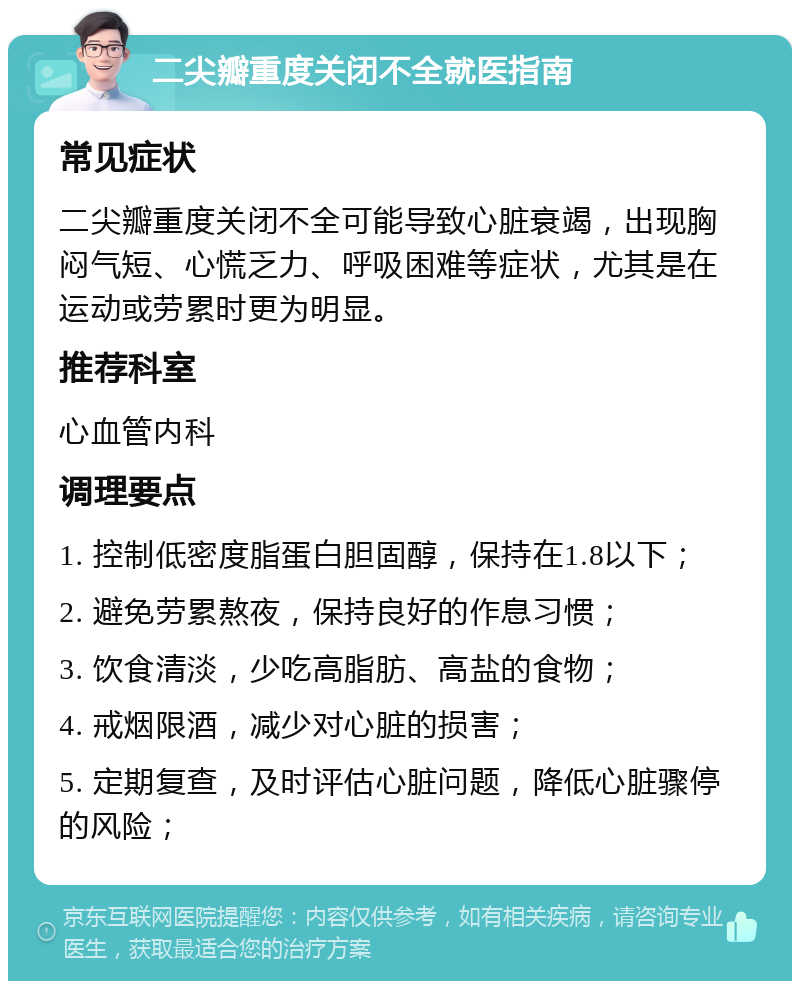 二尖瓣重度关闭不全就医指南 常见症状 二尖瓣重度关闭不全可能导致心脏衰竭，出现胸闷气短、心慌乏力、呼吸困难等症状，尤其是在运动或劳累时更为明显。 推荐科室 心血管内科 调理要点 1. 控制低密度脂蛋白胆固醇，保持在1.8以下； 2. 避免劳累熬夜，保持良好的作息习惯； 3. 饮食清淡，少吃高脂肪、高盐的食物； 4. 戒烟限酒，减少对心脏的损害； 5. 定期复查，及时评估心脏问题，降低心脏骤停的风险；