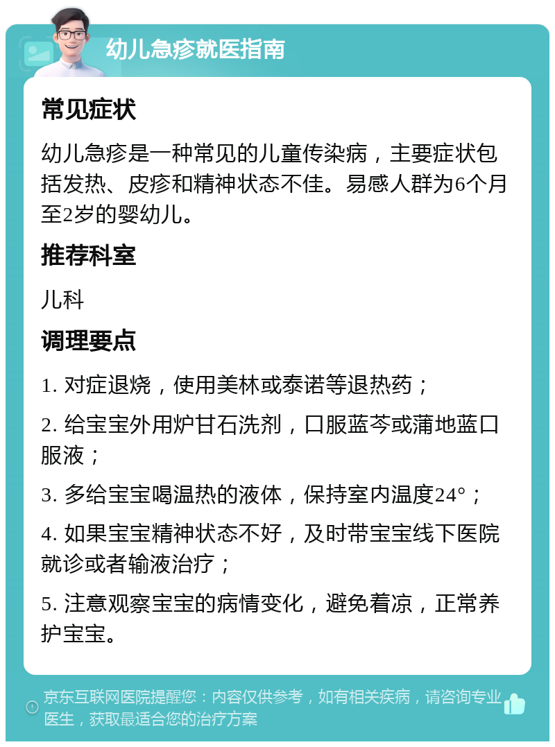 幼儿急疹就医指南 常见症状 幼儿急疹是一种常见的儿童传染病，主要症状包括发热、皮疹和精神状态不佳。易感人群为6个月至2岁的婴幼儿。 推荐科室 儿科 调理要点 1. 对症退烧，使用美林或泰诺等退热药； 2. 给宝宝外用炉甘石洗剂，口服蓝芩或蒲地蓝口服液； 3. 多给宝宝喝温热的液体，保持室内温度24°； 4. 如果宝宝精神状态不好，及时带宝宝线下医院就诊或者输液治疗； 5. 注意观察宝宝的病情变化，避免着凉，正常养护宝宝。