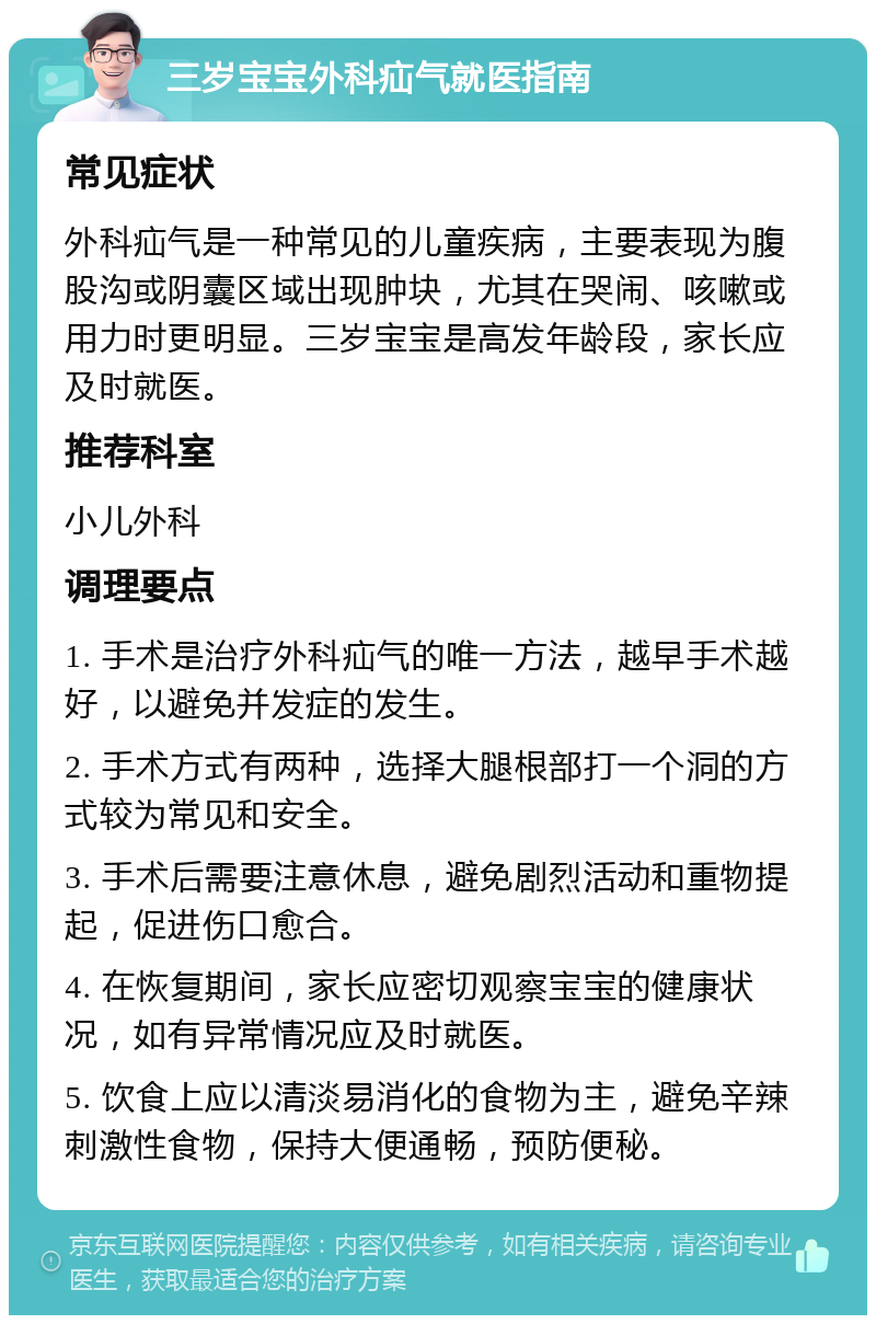 三岁宝宝外科疝气就医指南 常见症状 外科疝气是一种常见的儿童疾病，主要表现为腹股沟或阴囊区域出现肿块，尤其在哭闹、咳嗽或用力时更明显。三岁宝宝是高发年龄段，家长应及时就医。 推荐科室 小儿外科 调理要点 1. 手术是治疗外科疝气的唯一方法，越早手术越好，以避免并发症的发生。 2. 手术方式有两种，选择大腿根部打一个洞的方式较为常见和安全。 3. 手术后需要注意休息，避免剧烈活动和重物提起，促进伤口愈合。 4. 在恢复期间，家长应密切观察宝宝的健康状况，如有异常情况应及时就医。 5. 饮食上应以清淡易消化的食物为主，避免辛辣刺激性食物，保持大便通畅，预防便秘。