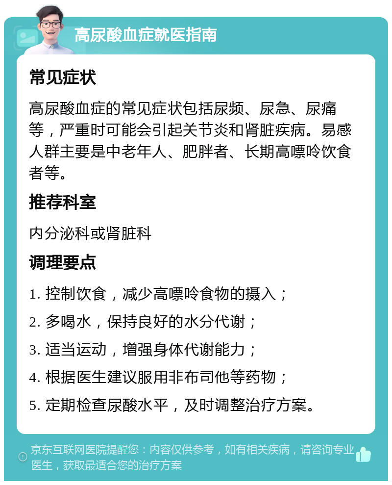 高尿酸血症就医指南 常见症状 高尿酸血症的常见症状包括尿频、尿急、尿痛等，严重时可能会引起关节炎和肾脏疾病。易感人群主要是中老年人、肥胖者、长期高嘌呤饮食者等。 推荐科室 内分泌科或肾脏科 调理要点 1. 控制饮食，减少高嘌呤食物的摄入； 2. 多喝水，保持良好的水分代谢； 3. 适当运动，增强身体代谢能力； 4. 根据医生建议服用非布司他等药物； 5. 定期检查尿酸水平，及时调整治疗方案。