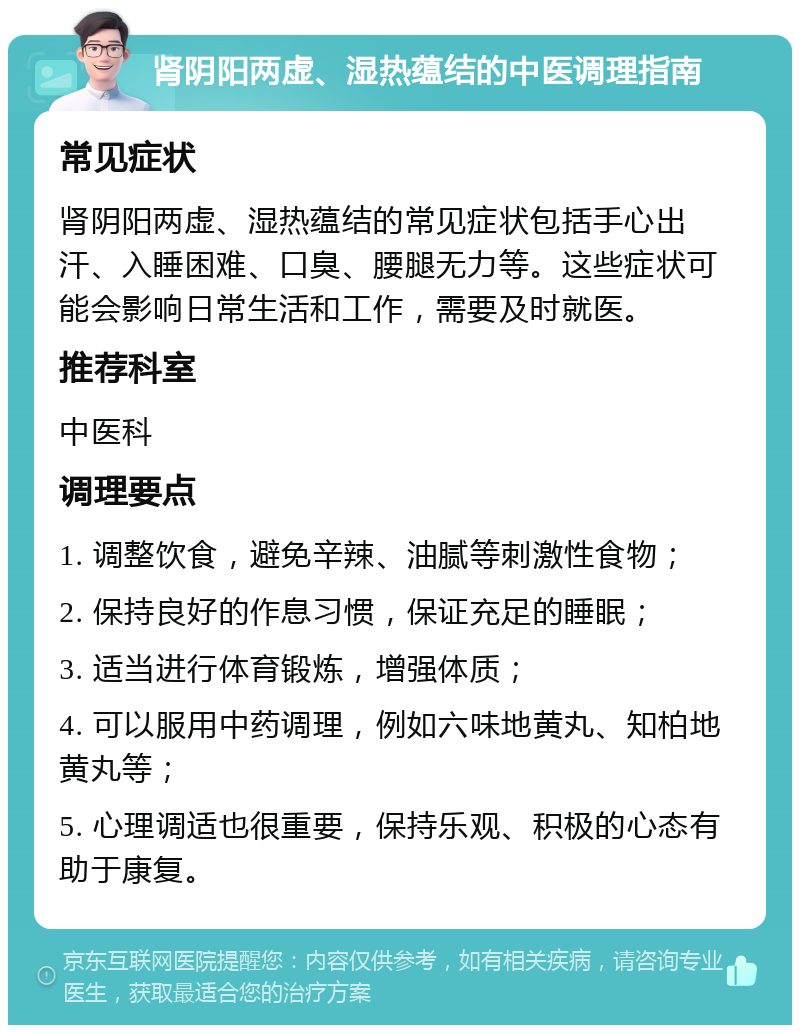 肾阴阳两虚、湿热蕴结的中医调理指南 常见症状 肾阴阳两虚、湿热蕴结的常见症状包括手心出汗、入睡困难、口臭、腰腿无力等。这些症状可能会影响日常生活和工作，需要及时就医。 推荐科室 中医科 调理要点 1. 调整饮食，避免辛辣、油腻等刺激性食物； 2. 保持良好的作息习惯，保证充足的睡眠； 3. 适当进行体育锻炼，增强体质； 4. 可以服用中药调理，例如六味地黄丸、知柏地黄丸等； 5. 心理调适也很重要，保持乐观、积极的心态有助于康复。