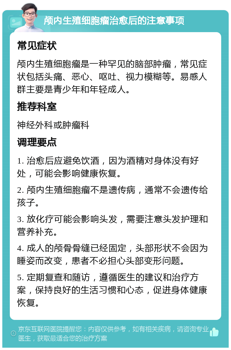 颅内生殖细胞瘤治愈后的注意事项 常见症状 颅内生殖细胞瘤是一种罕见的脑部肿瘤，常见症状包括头痛、恶心、呕吐、视力模糊等。易感人群主要是青少年和年轻成人。 推荐科室 神经外科或肿瘤科 调理要点 1. 治愈后应避免饮酒，因为酒精对身体没有好处，可能会影响健康恢复。 2. 颅内生殖细胞瘤不是遗传病，通常不会遗传给孩子。 3. 放化疗可能会影响头发，需要注意头发护理和营养补充。 4. 成人的颅骨骨缝已经固定，头部形状不会因为睡姿而改变，患者不必担心头部变形问题。 5. 定期复查和随访，遵循医生的建议和治疗方案，保持良好的生活习惯和心态，促进身体健康恢复。