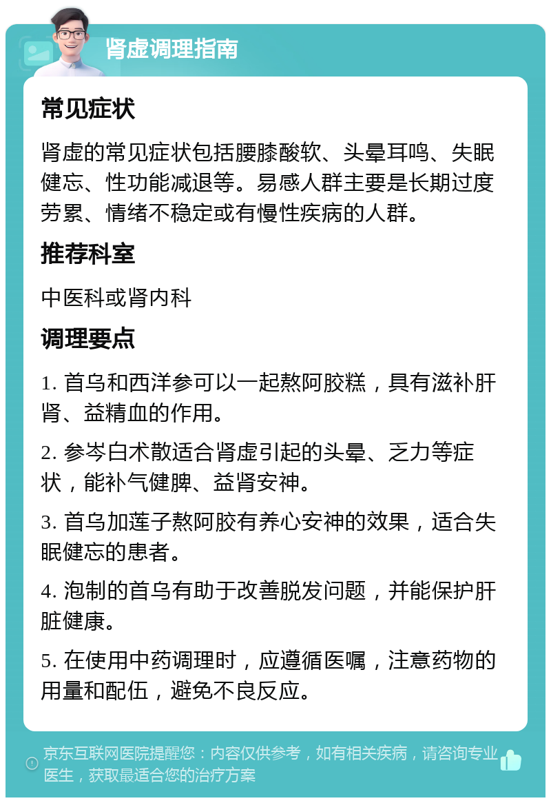 肾虚调理指南 常见症状 肾虚的常见症状包括腰膝酸软、头晕耳鸣、失眠健忘、性功能减退等。易感人群主要是长期过度劳累、情绪不稳定或有慢性疾病的人群。 推荐科室 中医科或肾内科 调理要点 1. 首乌和西洋参可以一起熬阿胶糕，具有滋补肝肾、益精血的作用。 2. 参岑白术散适合肾虚引起的头晕、乏力等症状，能补气健脾、益肾安神。 3. 首乌加莲子熬阿胶有养心安神的效果，适合失眠健忘的患者。 4. 泡制的首乌有助于改善脱发问题，并能保护肝脏健康。 5. 在使用中药调理时，应遵循医嘱，注意药物的用量和配伍，避免不良反应。