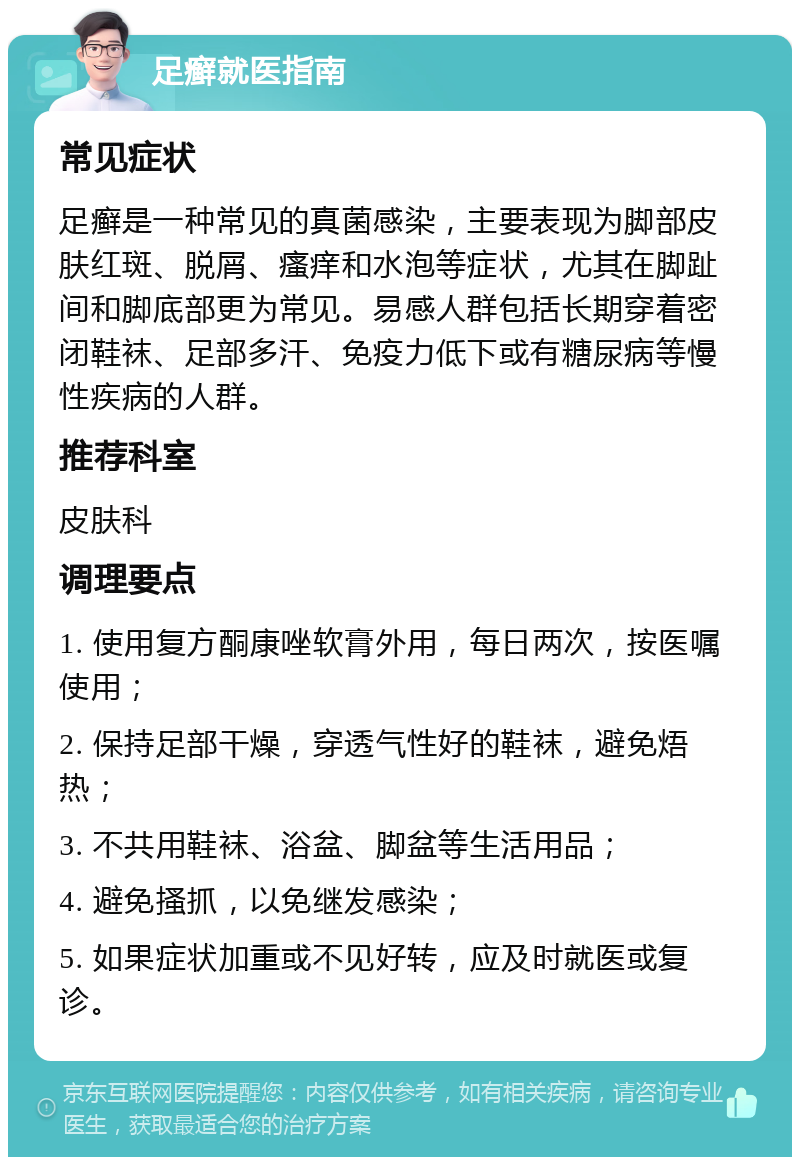 足癣就医指南 常见症状 足癣是一种常见的真菌感染，主要表现为脚部皮肤红斑、脱屑、瘙痒和水泡等症状，尤其在脚趾间和脚底部更为常见。易感人群包括长期穿着密闭鞋袜、足部多汗、免疫力低下或有糖尿病等慢性疾病的人群。 推荐科室 皮肤科 调理要点 1. 使用复方酮康唑软膏外用，每日两次，按医嘱使用； 2. 保持足部干燥，穿透气性好的鞋袜，避免焐热； 3. 不共用鞋袜、浴盆、脚盆等生活用品； 4. 避免搔抓，以免继发感染； 5. 如果症状加重或不见好转，应及时就医或复诊。