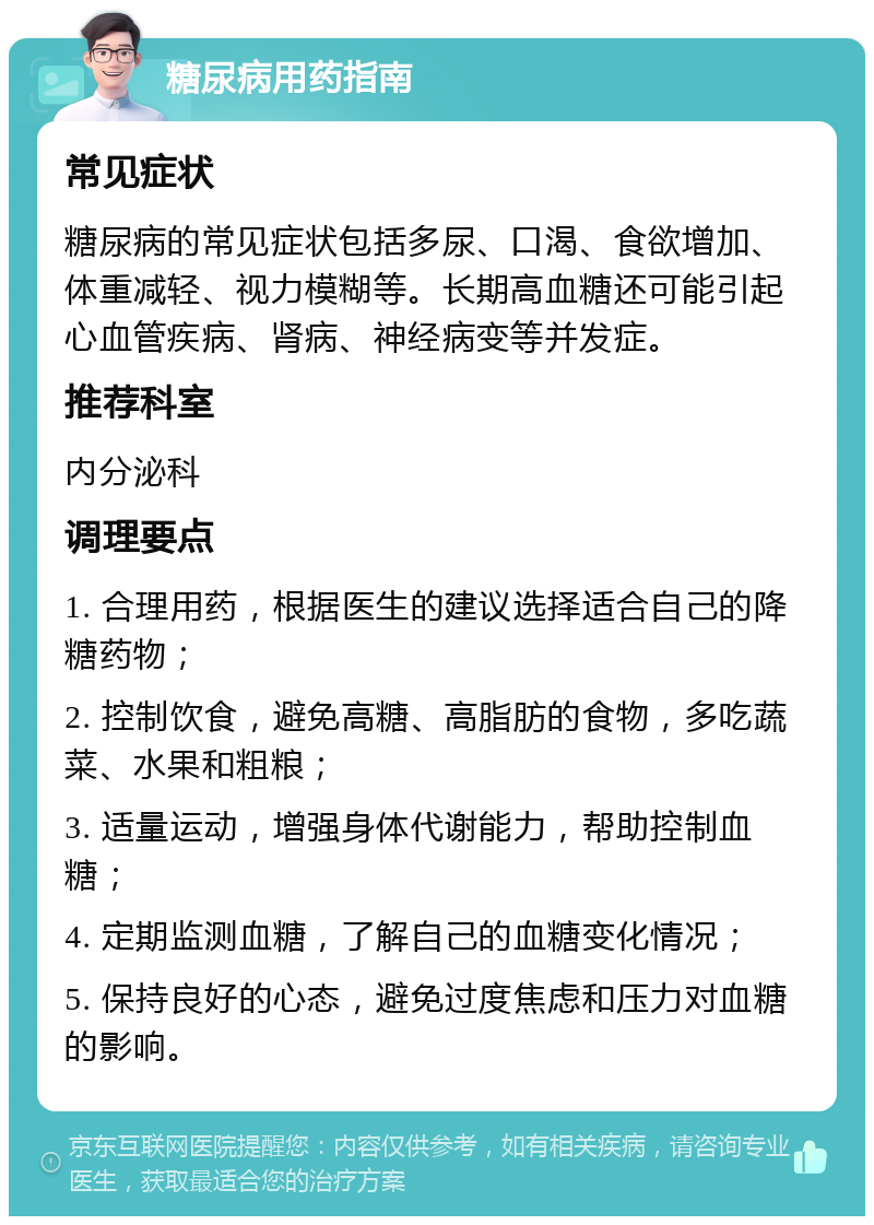 糖尿病用药指南 常见症状 糖尿病的常见症状包括多尿、口渴、食欲增加、体重减轻、视力模糊等。长期高血糖还可能引起心血管疾病、肾病、神经病变等并发症。 推荐科室 内分泌科 调理要点 1. 合理用药，根据医生的建议选择适合自己的降糖药物； 2. 控制饮食，避免高糖、高脂肪的食物，多吃蔬菜、水果和粗粮； 3. 适量运动，增强身体代谢能力，帮助控制血糖； 4. 定期监测血糖，了解自己的血糖变化情况； 5. 保持良好的心态，避免过度焦虑和压力对血糖的影响。