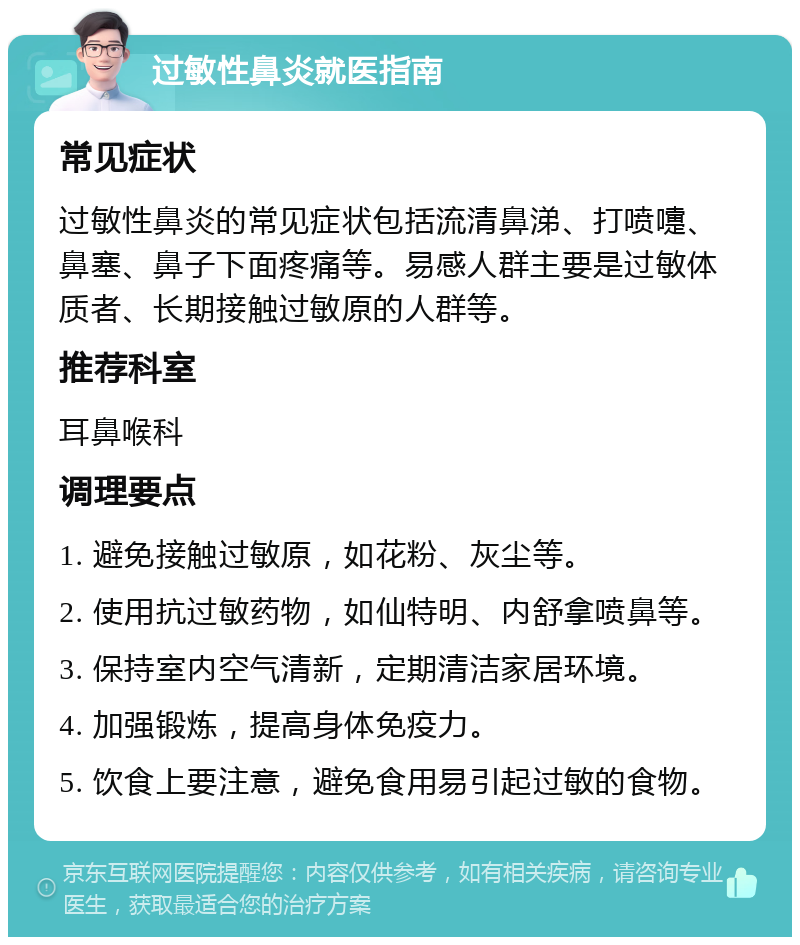 过敏性鼻炎就医指南 常见症状 过敏性鼻炎的常见症状包括流清鼻涕、打喷嚏、鼻塞、鼻子下面疼痛等。易感人群主要是过敏体质者、长期接触过敏原的人群等。 推荐科室 耳鼻喉科 调理要点 1. 避免接触过敏原，如花粉、灰尘等。 2. 使用抗过敏药物，如仙特明、内舒拿喷鼻等。 3. 保持室内空气清新，定期清洁家居环境。 4. 加强锻炼，提高身体免疫力。 5. 饮食上要注意，避免食用易引起过敏的食物。