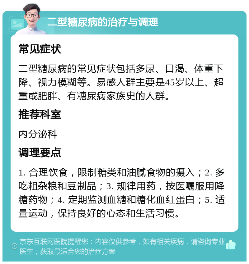 二型糖尿病的治疗与调理 常见症状 二型糖尿病的常见症状包括多尿、口渴、体重下降、视力模糊等。易感人群主要是45岁以上、超重或肥胖、有糖尿病家族史的人群。 推荐科室 内分泌科 调理要点 1. 合理饮食，限制糖类和油腻食物的摄入；2. 多吃粗杂粮和豆制品；3. 规律用药，按医嘱服用降糖药物；4. 定期监测血糖和糖化血红蛋白；5. 适量运动，保持良好的心态和生活习惯。