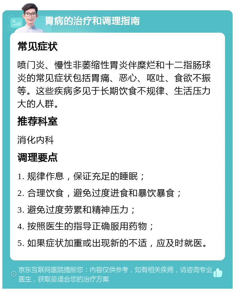 胃病的治疗和调理指南 常见症状 喷门炎、慢性非萎缩性胃炎伴糜烂和十二指肠球炎的常见症状包括胃痛、恶心、呕吐、食欲不振等。这些疾病多见于长期饮食不规律、生活压力大的人群。 推荐科室 消化内科 调理要点 1. 规律作息，保证充足的睡眠； 2. 合理饮食，避免过度进食和暴饮暴食； 3. 避免过度劳累和精神压力； 4. 按照医生的指导正确服用药物； 5. 如果症状加重或出现新的不适，应及时就医。