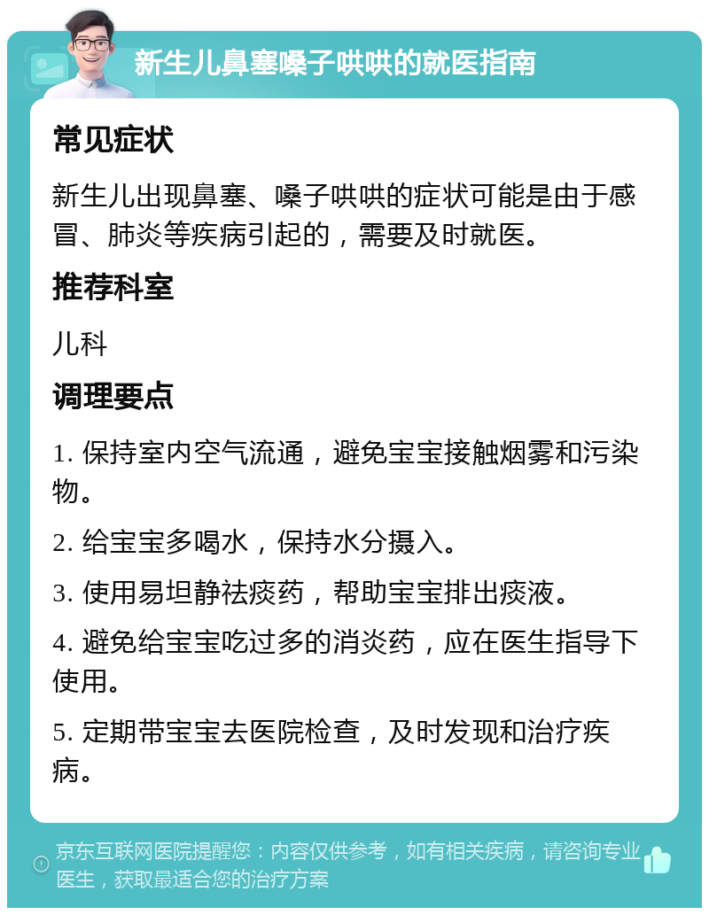 新生儿鼻塞嗓子哄哄的就医指南 常见症状 新生儿出现鼻塞、嗓子哄哄的症状可能是由于感冒、肺炎等疾病引起的，需要及时就医。 推荐科室 儿科 调理要点 1. 保持室内空气流通，避免宝宝接触烟雾和污染物。 2. 给宝宝多喝水，保持水分摄入。 3. 使用易坦静祛痰药，帮助宝宝排出痰液。 4. 避免给宝宝吃过多的消炎药，应在医生指导下使用。 5. 定期带宝宝去医院检查，及时发现和治疗疾病。