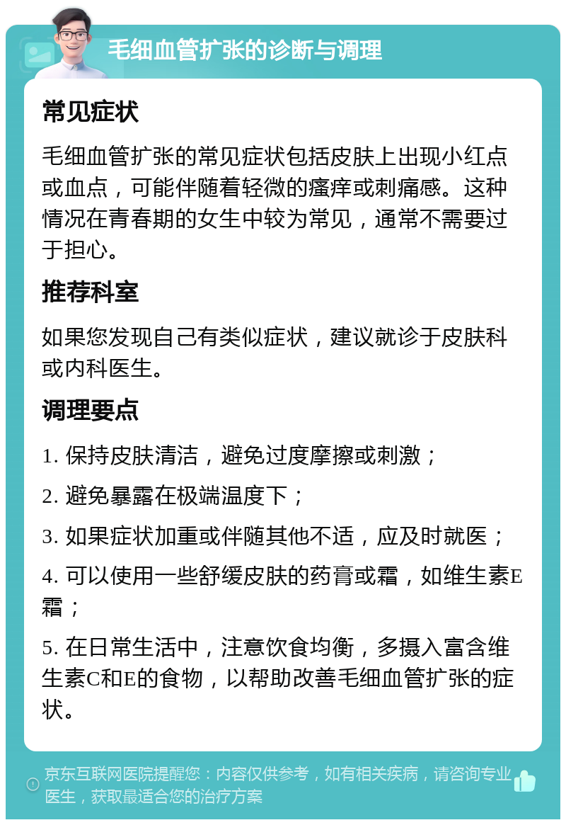 毛细血管扩张的诊断与调理 常见症状 毛细血管扩张的常见症状包括皮肤上出现小红点或血点，可能伴随着轻微的瘙痒或刺痛感。这种情况在青春期的女生中较为常见，通常不需要过于担心。 推荐科室 如果您发现自己有类似症状，建议就诊于皮肤科或内科医生。 调理要点 1. 保持皮肤清洁，避免过度摩擦或刺激； 2. 避免暴露在极端温度下； 3. 如果症状加重或伴随其他不适，应及时就医； 4. 可以使用一些舒缓皮肤的药膏或霜，如维生素E霜； 5. 在日常生活中，注意饮食均衡，多摄入富含维生素C和E的食物，以帮助改善毛细血管扩张的症状。