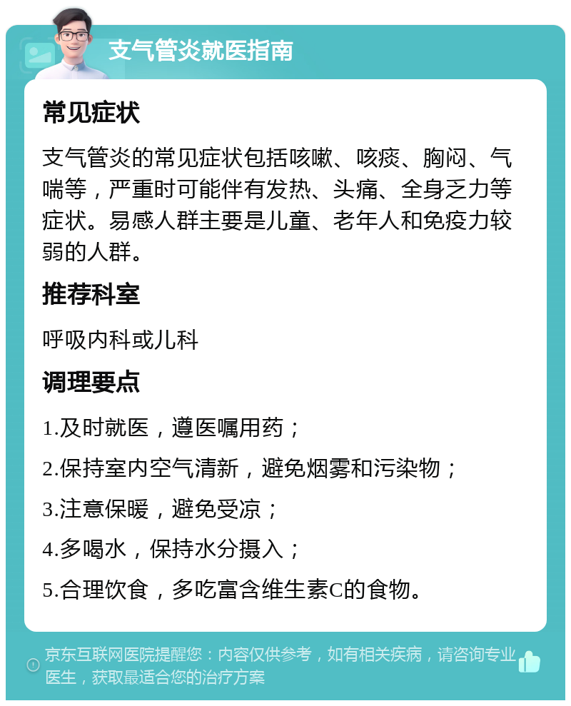 支气管炎就医指南 常见症状 支气管炎的常见症状包括咳嗽、咳痰、胸闷、气喘等，严重时可能伴有发热、头痛、全身乏力等症状。易感人群主要是儿童、老年人和免疫力较弱的人群。 推荐科室 呼吸内科或儿科 调理要点 1.及时就医，遵医嘱用药； 2.保持室内空气清新，避免烟雾和污染物； 3.注意保暖，避免受凉； 4.多喝水，保持水分摄入； 5.合理饮食，多吃富含维生素C的食物。