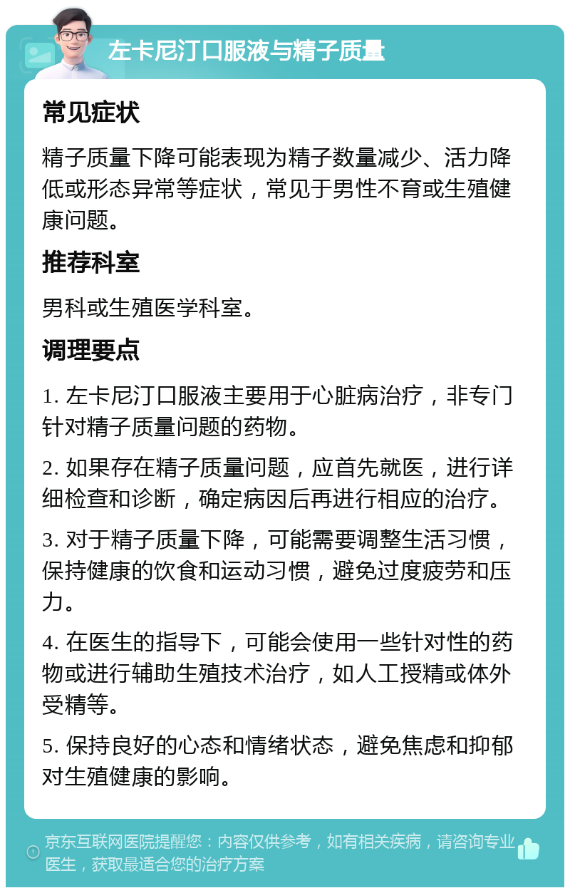 左卡尼汀口服液与精子质量 常见症状 精子质量下降可能表现为精子数量减少、活力降低或形态异常等症状，常见于男性不育或生殖健康问题。 推荐科室 男科或生殖医学科室。 调理要点 1. 左卡尼汀口服液主要用于心脏病治疗，非专门针对精子质量问题的药物。 2. 如果存在精子质量问题，应首先就医，进行详细检查和诊断，确定病因后再进行相应的治疗。 3. 对于精子质量下降，可能需要调整生活习惯，保持健康的饮食和运动习惯，避免过度疲劳和压力。 4. 在医生的指导下，可能会使用一些针对性的药物或进行辅助生殖技术治疗，如人工授精或体外受精等。 5. 保持良好的心态和情绪状态，避免焦虑和抑郁对生殖健康的影响。