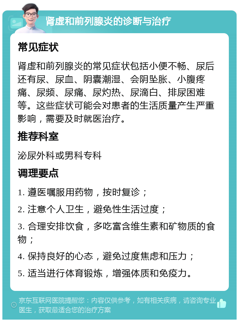 肾虚和前列腺炎的诊断与治疗 常见症状 肾虚和前列腺炎的常见症状包括小便不畅、尿后还有尿、尿血、阴囊潮湿、会阴坠胀、小腹疼痛、尿频、尿痛、尿灼热、尿滴白、排尿困难等。这些症状可能会对患者的生活质量产生严重影响，需要及时就医治疗。 推荐科室 泌尿外科或男科专科 调理要点 1. 遵医嘱服用药物，按时复诊； 2. 注意个人卫生，避免性生活过度； 3. 合理安排饮食，多吃富含维生素和矿物质的食物； 4. 保持良好的心态，避免过度焦虑和压力； 5. 适当进行体育锻炼，增强体质和免疫力。