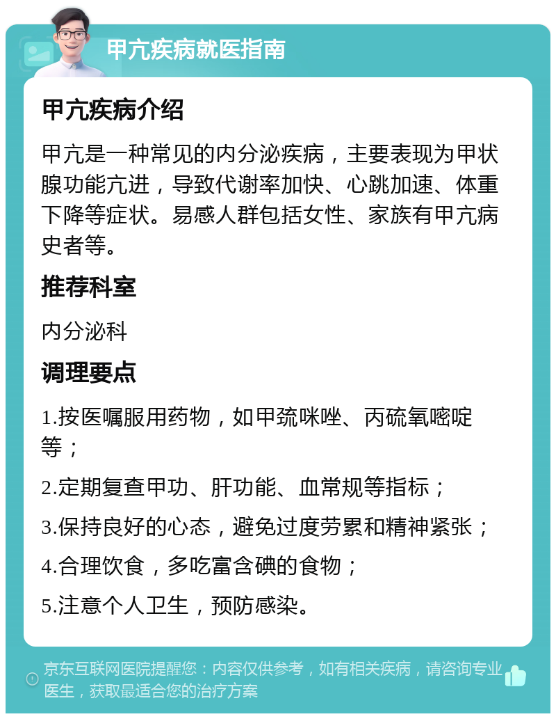 甲亢疾病就医指南 甲亢疾病介绍 甲亢是一种常见的内分泌疾病，主要表现为甲状腺功能亢进，导致代谢率加快、心跳加速、体重下降等症状。易感人群包括女性、家族有甲亢病史者等。 推荐科室 内分泌科 调理要点 1.按医嘱服用药物，如甲巯咪唑、丙硫氧嘧啶等； 2.定期复查甲功、肝功能、血常规等指标； 3.保持良好的心态，避免过度劳累和精神紧张； 4.合理饮食，多吃富含碘的食物； 5.注意个人卫生，预防感染。