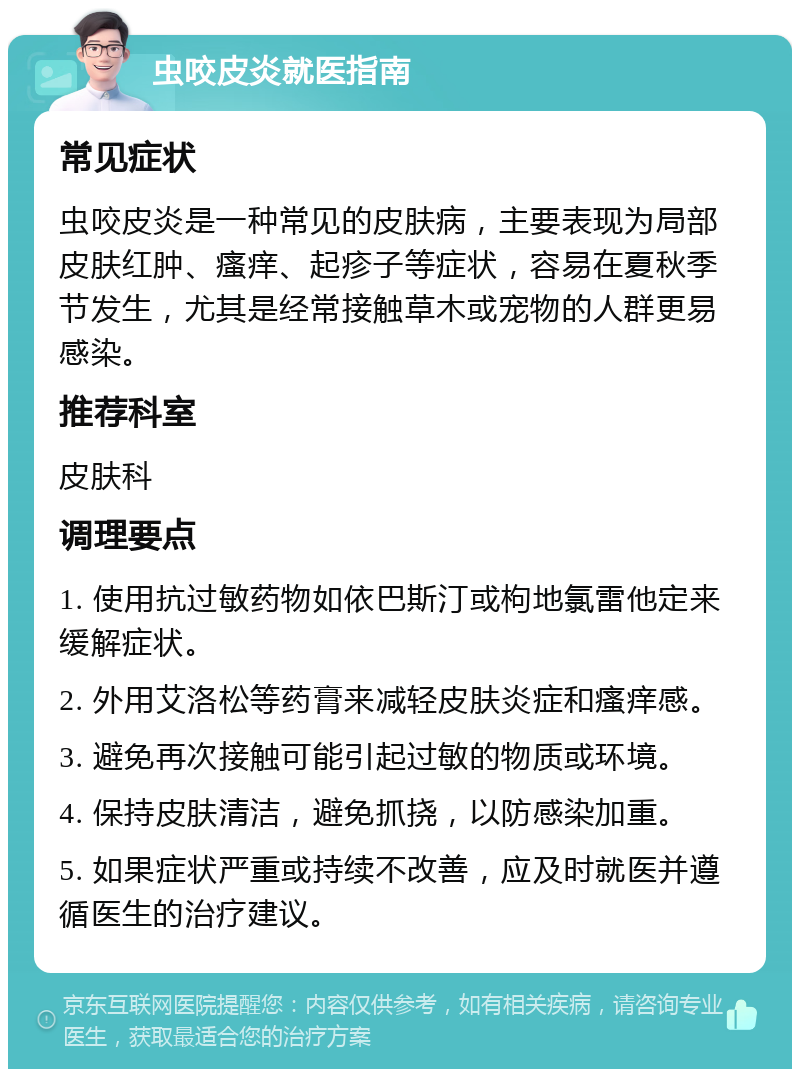 虫咬皮炎就医指南 常见症状 虫咬皮炎是一种常见的皮肤病，主要表现为局部皮肤红肿、瘙痒、起疹子等症状，容易在夏秋季节发生，尤其是经常接触草木或宠物的人群更易感染。 推荐科室 皮肤科 调理要点 1. 使用抗过敏药物如依巴斯汀或枸地氯雷他定来缓解症状。 2. 外用艾洛松等药膏来减轻皮肤炎症和瘙痒感。 3. 避免再次接触可能引起过敏的物质或环境。 4. 保持皮肤清洁，避免抓挠，以防感染加重。 5. 如果症状严重或持续不改善，应及时就医并遵循医生的治疗建议。