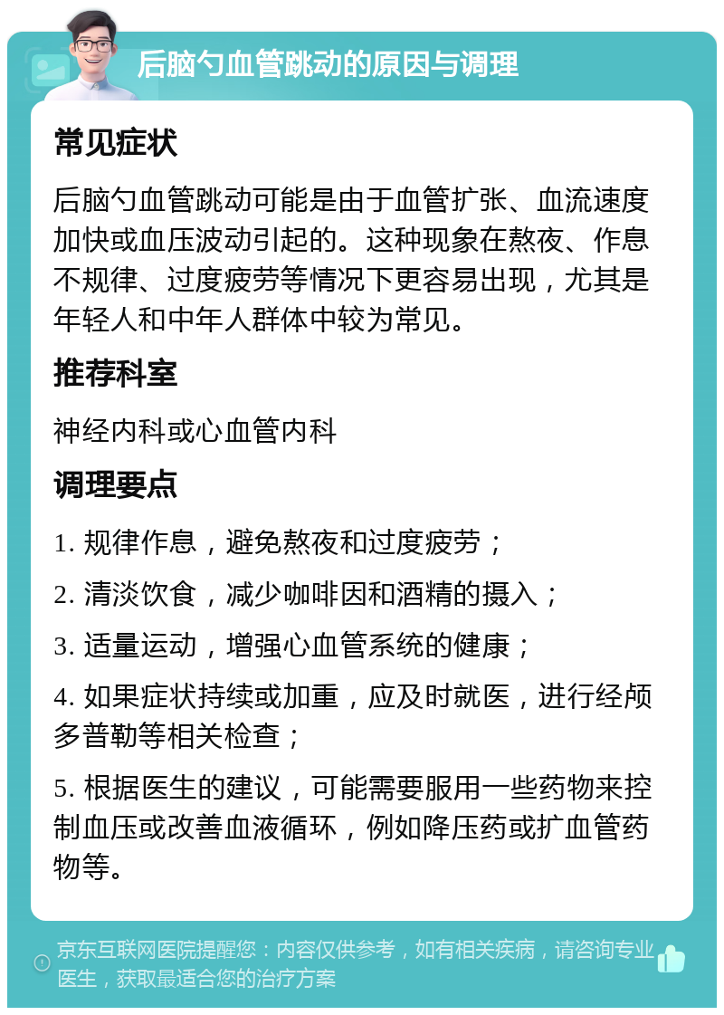 后脑勺血管跳动的原因与调理 常见症状 后脑勺血管跳动可能是由于血管扩张、血流速度加快或血压波动引起的。这种现象在熬夜、作息不规律、过度疲劳等情况下更容易出现，尤其是年轻人和中年人群体中较为常见。 推荐科室 神经内科或心血管内科 调理要点 1. 规律作息，避免熬夜和过度疲劳； 2. 清淡饮食，减少咖啡因和酒精的摄入； 3. 适量运动，增强心血管系统的健康； 4. 如果症状持续或加重，应及时就医，进行经颅多普勒等相关检查； 5. 根据医生的建议，可能需要服用一些药物来控制血压或改善血液循环，例如降压药或扩血管药物等。