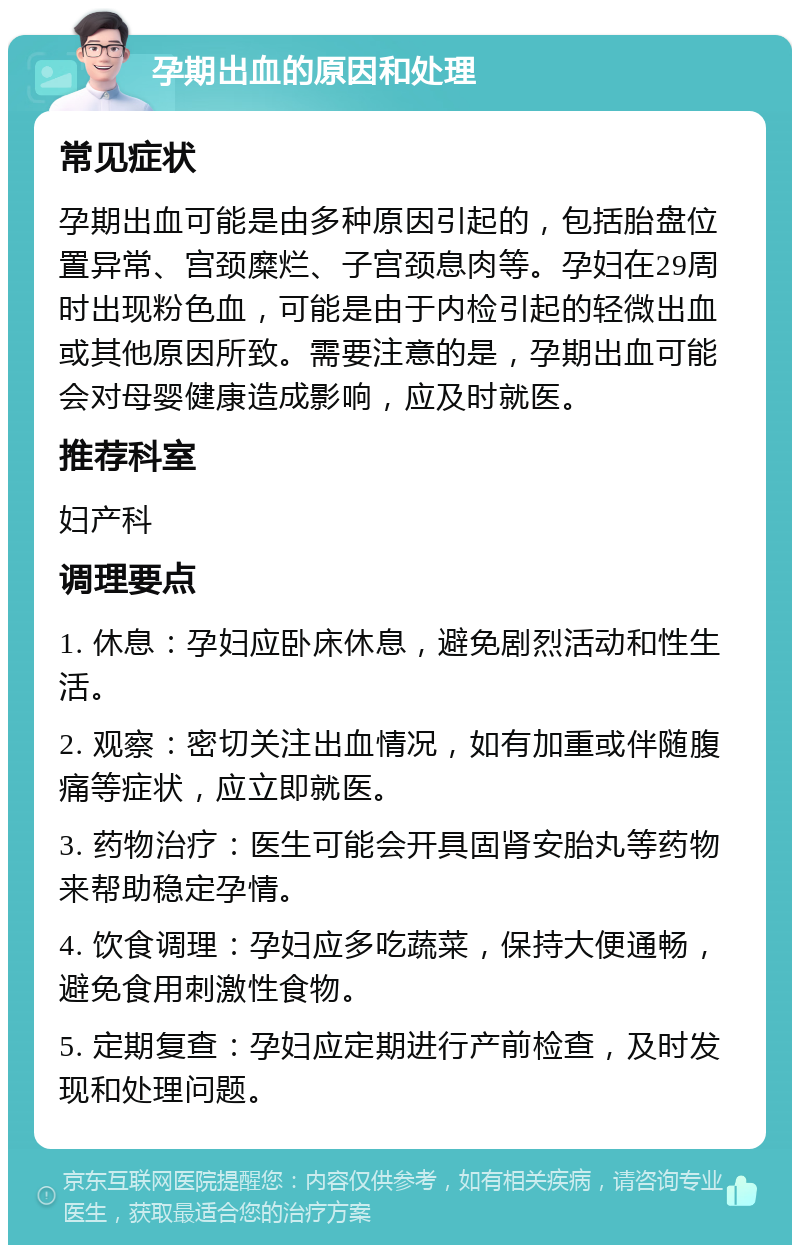 孕期出血的原因和处理 常见症状 孕期出血可能是由多种原因引起的，包括胎盘位置异常、宫颈糜烂、子宫颈息肉等。孕妇在29周时出现粉色血，可能是由于内检引起的轻微出血或其他原因所致。需要注意的是，孕期出血可能会对母婴健康造成影响，应及时就医。 推荐科室 妇产科 调理要点 1. 休息：孕妇应卧床休息，避免剧烈活动和性生活。 2. 观察：密切关注出血情况，如有加重或伴随腹痛等症状，应立即就医。 3. 药物治疗：医生可能会开具固肾安胎丸等药物来帮助稳定孕情。 4. 饮食调理：孕妇应多吃蔬菜，保持大便通畅，避免食用刺激性食物。 5. 定期复查：孕妇应定期进行产前检查，及时发现和处理问题。