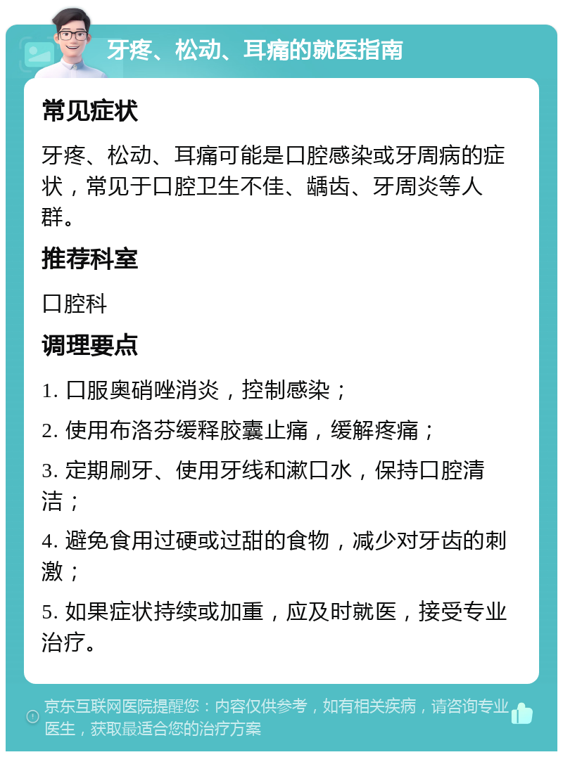 牙疼、松动、耳痛的就医指南 常见症状 牙疼、松动、耳痛可能是口腔感染或牙周病的症状，常见于口腔卫生不佳、龋齿、牙周炎等人群。 推荐科室 口腔科 调理要点 1. 口服奥硝唑消炎，控制感染； 2. 使用布洛芬缓释胶囊止痛，缓解疼痛； 3. 定期刷牙、使用牙线和漱口水，保持口腔清洁； 4. 避免食用过硬或过甜的食物，减少对牙齿的刺激； 5. 如果症状持续或加重，应及时就医，接受专业治疗。