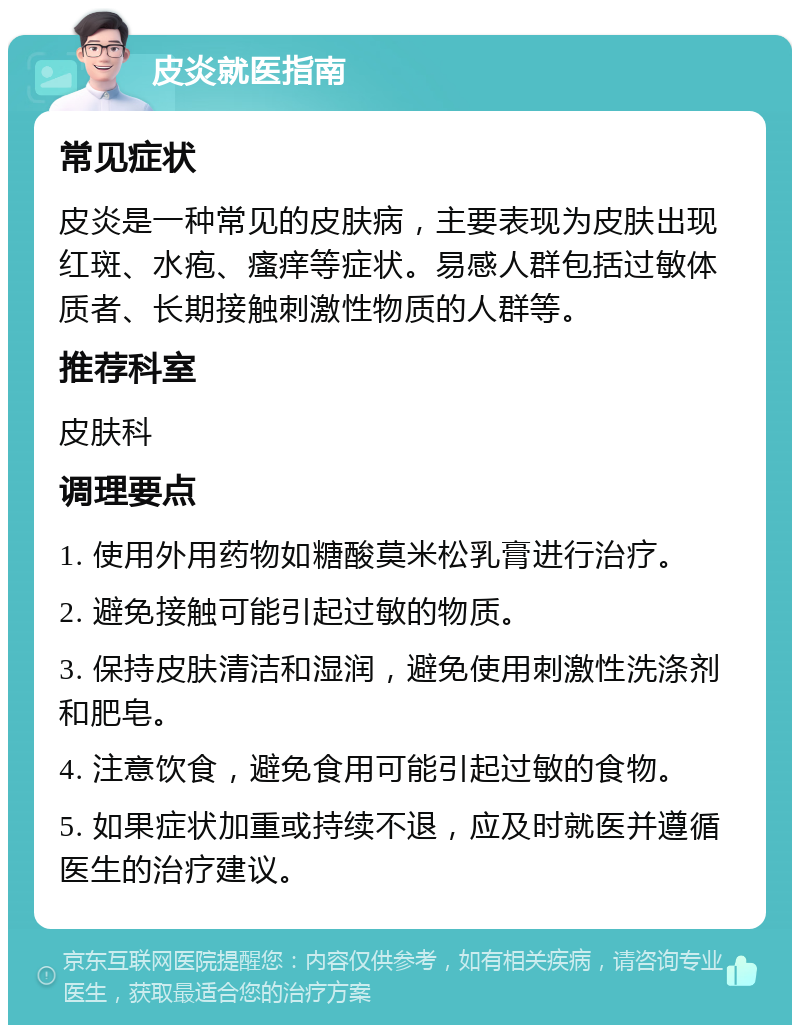 皮炎就医指南 常见症状 皮炎是一种常见的皮肤病，主要表现为皮肤出现红斑、水疱、瘙痒等症状。易感人群包括过敏体质者、长期接触刺激性物质的人群等。 推荐科室 皮肤科 调理要点 1. 使用外用药物如糖酸莫米松乳膏进行治疗。 2. 避免接触可能引起过敏的物质。 3. 保持皮肤清洁和湿润，避免使用刺激性洗涤剂和肥皂。 4. 注意饮食，避免食用可能引起过敏的食物。 5. 如果症状加重或持续不退，应及时就医并遵循医生的治疗建议。