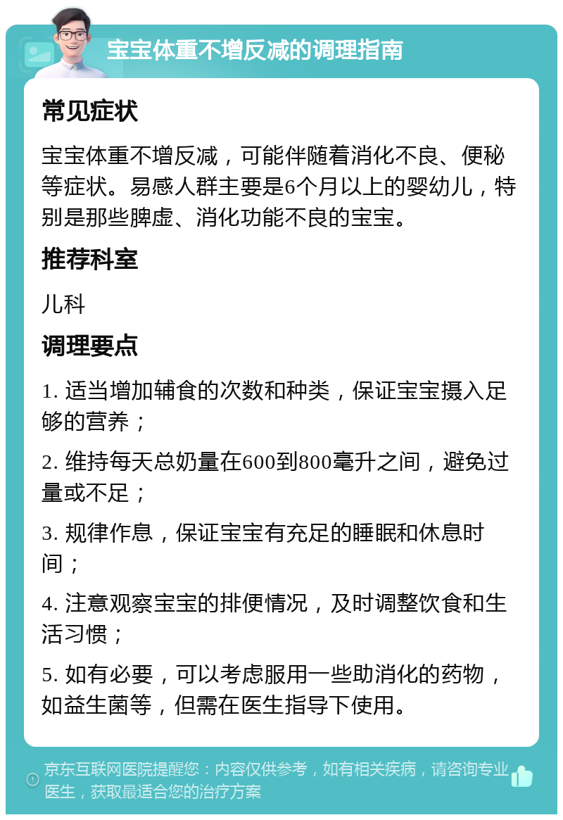 宝宝体重不增反减的调理指南 常见症状 宝宝体重不增反减，可能伴随着消化不良、便秘等症状。易感人群主要是6个月以上的婴幼儿，特别是那些脾虚、消化功能不良的宝宝。 推荐科室 儿科 调理要点 1. 适当增加辅食的次数和种类，保证宝宝摄入足够的营养； 2. 维持每天总奶量在600到800毫升之间，避免过量或不足； 3. 规律作息，保证宝宝有充足的睡眠和休息时间； 4. 注意观察宝宝的排便情况，及时调整饮食和生活习惯； 5. 如有必要，可以考虑服用一些助消化的药物，如益生菌等，但需在医生指导下使用。