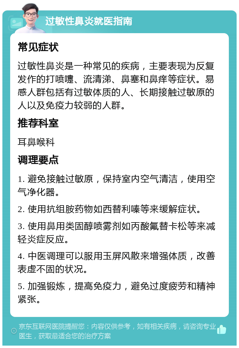 过敏性鼻炎就医指南 常见症状 过敏性鼻炎是一种常见的疾病，主要表现为反复发作的打喷嚏、流清涕、鼻塞和鼻痒等症状。易感人群包括有过敏体质的人、长期接触过敏原的人以及免疫力较弱的人群。 推荐科室 耳鼻喉科 调理要点 1. 避免接触过敏原，保持室内空气清洁，使用空气净化器。 2. 使用抗组胺药物如西替利嗪等来缓解症状。 3. 使用鼻用类固醇喷雾剂如丙酸氟替卡松等来减轻炎症反应。 4. 中医调理可以服用玉屏风散来增强体质，改善表虚不固的状况。 5. 加强锻炼，提高免疫力，避免过度疲劳和精神紧张。