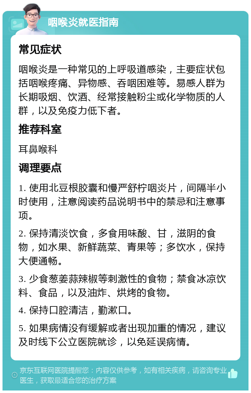 咽喉炎就医指南 常见症状 咽喉炎是一种常见的上呼吸道感染，主要症状包括咽喉疼痛、异物感、吞咽困难等。易感人群为长期吸烟、饮酒、经常接触粉尘或化学物质的人群，以及免疫力低下者。 推荐科室 耳鼻喉科 调理要点 1. 使用北豆根胶囊和慢严舒柠咽炎片，间隔半小时使用，注意阅读药品说明书中的禁忌和注意事项。 2. 保持清淡饮食，多食用味酸、甘，滋阴的食物，如水果、新鲜蔬菜、青果等；多饮水，保持大便通畅。 3. 少食葱姜蒜辣椒等刺激性的食物；禁食冰凉饮料、食品，以及油炸、烘烤的食物。 4. 保持口腔清洁，勤漱口。 5. 如果病情没有缓解或者出现加重的情况，建议及时线下公立医院就诊，以免延误病情。